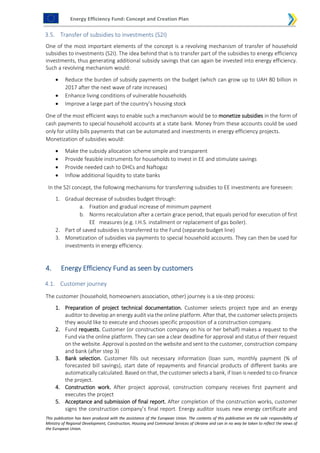 Energy Efficiency Fund: Concept and Creation Plan
This publication has been produced with the assistance of the European Union. The contents of this publication are the sole responsibility of
Ministry of Regional Development, Construction, Housing and Communal Services of Ukraine and can in no way be taken to reflect the views of
the European Union.
3.5. Transfer of subsidies to investments (S2I)
One of the most important elements of the concept is a revolving mechanism of transfer of household
subsidies to investments (S2I). The idea behind that is to transfer part of the subsidies to energy efficiency
investments, thus generating additional subsidy savings that can again be invested into energy efficiency.
Such a revolving mechanism would:
 Reduce the burden of subsidy payments on the budget (which can grow up to UAH 80 billion in
2017 after the next wave of rate increases)
 Enhance living conditions of vulnerable households
 Improve a large part of the country’s housing stock
One of the most efficient ways to enable such a mechanism would be to monetize subsidies in the form of
cash payments to special household accounts at a state bank. Money from these accounts could be used
only for utility bills payments that can be automated and investments in energy efficiency projects.
Monetization of subsidies would:
 Make the subsidy allocation scheme simple and transparent
 Provide feasible instruments for households to invest in EE and stimulate savings
 Provide needed cash to DHCs and Naftogaz
 Inflow additional liquidity to state banks
In the S2I concept, the following mechanisms for transferring subsidies to EE investments are foreseen:
1. Gradual decrease of subsidies budget through:
a. Fixation and gradual increase of minimum payment
b. Norms recalculation after a certain grace period, that equals period for execution of first
EE measures (e.g. I.H.S. installment or replacement of gas boiler).
2. Part of saved subsidies is transferred to the Fund (separate budget line)
3. Monetization of subsidies via payments to special household accounts. They can then be used for
investments in energy efficiency.
4. Energy Efficiency Fund as seen by customers
4.1. Customer journey
The customer (household, homeowners association, other) journey is a six-step process:
1. Preparation of project technical documentation. Customer selects project type and an energy
auditor to develop an energy audit via the online platform. After that, the customer selects projects
they would like to execute and chooses specific proposition of a construction company.
2. Fund requests. Customer (or construction company on his or her behalf) makes a request to the
Fund via the online platform. They can see a clear deadline for approval and status of their request
on the website. Approval is posted on the website and sent to the customer, construction company
and bank (after step 3)
3. Bank selection. Customer fills out necessary information (loan sum, monthly payment (% of
forecasted bill savings), start date of repayments and financial products of different banks are
automatically calculated. Based on that, the customer selects a bank, if loan is needed to co-finance
the project.
4. Construction work. After project approval, construction company receives first payment and
executes the project
5. Acceptance and submission of final report. After completion of the construction works, customer
signs the construction company’s final report. Energy auditor issues new energy certificate and
 