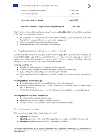 Energy Efficiency Fund: Concept and Creation Plan
This publication has been produced with the assistance of the European Union. The contents of this publication are the sole responsibility of
Ministry of Regional Development, Construction, Housing and Communal Services of Ukraine and can in no way be taken to reflect the views of
the European Union.
Annual bill savings after EE project + UAH 8,500
Annual loan payments – UAH 6,500
Net annual household savings + UAH 2,000
Net annual household savings after loan repayment period + UAH 8,500
Apart from immediate bill savings, households will receive additional benefits that should be clearly stated
in the Fund’s communication campaign:
1. Bill savings that can be much more than a future loan payment (e.g. in case of a rate increase to
Poland’s level, savings will be twice as large as the loan payment)
2. A more comfortable, better heated and nicer house
3. Higher value of real estate after energy efficiency project
4.4. Ways to approach vulnerable customers (subsidy recipients)
Subsidy recipients represent a large part of the Ukrainian population (up to 50% of households are
forecasted for 2017). Most of these vulnerable clients have neither financial resources nor incentives
(“government covers bills anyway”) to invest in energy efficiency projects. Therefore, additional
mechanisms to mobilize this population group should be provided:
Increasing awareness by:
 TV news and public speeches by politicians, official, experts etc.
 Communication campaigns via tailored channels (i.e. post offices, banks etc.)
 Direct mailing of leaflets and educational materials on utility bills
 Fostering word of mouth – collaboration with GeK, social workers, concierges, public organizations,
etc.
Providing additional incentives through:
 Gradual decrease in subsidy payments (details are above in the document)
 Minimum payment decrease after EE project (proportional to achieved savings or higher energy
class of the building)
 Possible loss of subsidies in case of investment decision blocking by HoA or managing company
Providing additional instruments in the form of:
 Monetization of subsidies on special accounts
 More generous financial products to subsidy recipients
 Covering full cost of the project for subsidy recipients (for some projects)
4.5. Communication campaign
Communication campaign should play an important role in:
 Proposing Fund products
 Educating customers on the energy efficiency concept and reasons behind rate increases and
 Raising awareness about energy efficiency measures and the Fund
 