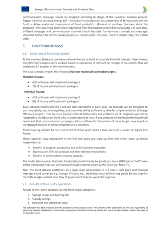 Energy Efficiency Fund: Concept and Creation Plan
This publication has been produced with the assistance of the European Union. The contents of this publication are the sole responsibility of
Ministry of Regional Development, Construction, Housing and Communal Services of Ukraine and can in no way be taken to reflect the views of
the European Union.
Communication campaign should be designed according to stages of the customer decision process:
Trigger (need to decrease energy bill) – Inclusion in consideration set (awareness of EE measures and the
Fund) – Active evaluation (assessment of Fund products) - Moment of purchase (decision about the
program) – Post-purchase experience (experience from the program and visibility of results). For each step,
different messages and communication channels should be used. Furthermore, channels and messages
should be tailored to specific social groups (i.e. country poor, city poor, country middle class, city middle
class)
5. Fund financial model
5.1. Government financing needed
At the moment, there are too many unknown factors to build an accurate financial forecast. Nevertheless,
four different scenarios were created based on aspirations in terms of percentage of households that will
implement EE projects in the next five years,
The basic scenario implies the following five-year realistically achievable targets:
Multistory houses:
 40% of houses will implement package 1
 7% of houses will implement package 3
Individual houses:
 40% of houses will implement package 2
 8% of houses will implement package 4
Basic scenario implies that the Fund will start operations in early 2017, its products will be attractive to
both households and municipalities, and incentives will be sufficient to drive fast implementation of Energy
Efficiency projects. This scenario assumes that all bottlenecks and problems of CE programs will not be
reapplied to the Ukrainian Fund. Also, it undertakes that incur, Fund products will correspond to household
needs and that communication campaigns will run efficiently. Calculation of these targets was based on
the deployment rate of similar programs in CE countries.
Total financing needed by the Fund in the first five years under a basic scenario is shown on Figure 8 in
Annex.
Model assumes slow deployment in the first two years and scale up after year three. Scale up should
happen due to:
 Growth of program acceptance due to first positive examples
 Optimization of Fund products and their delivery mechanisms
 Growth of construction company capacity.
The model also assumes that main Fund products will initially be grants, but since 2019 special “soft” loans
will be introduced, that can be financed through external, taken by the Fund. (i.e. from IFIs).
After the Fund attracts customers on a large scale (presumably in 2-3 years), soft loans and financial
leverage would be necessary, through IFI loans, etc., otherwise required financing would be too large for
the State budget and net cash flow of government finances would be negative.
5.2. Results of the Fund’s operations
Results of the Fund’s creation fall into three major categories:
1. Savings on gas and heating bills
2. Subsidy savings
3. New jobs and additional taxes
 