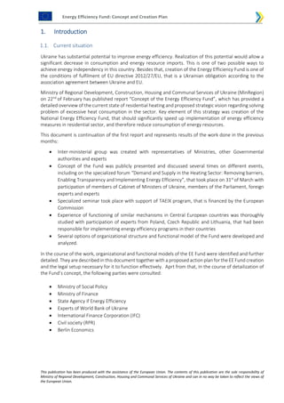 Energy Efficiency Fund: Concept and Creation Plan
This publication has been produced with the assistance of the European Union. The contents of this publication are the sole responsibility of
Ministry of Regional Development, Construction, Housing and Communal Services of Ukraine and can in no way be taken to reflect the views of
the European Union.
1. Introduction
1.1. Current situation
Ukraine has substantial potential to improve energy efficiency. Realization of this potential would allow a
significant decrease in consumption and energy resource imports. This is one of two possible ways to
achieve energy independency in this country. Besides that, creation of the Energy Efficiency Fund is one of
the conditions of fulfilment of EU directive 2012/27/EU, that is a Ukrainian obligation according to the
association agreement between Ukraine and EU.
Ministry of Regional Development, Construction, Housing and Communal Services of Ukraine (MinRegion)
on 22nd
of February has published report “Concept of the Energy Efficiency Fund”, which has provided a
detailed overview of the current state of residential heating and proposed strategic vision regarding solving
problem of excessive heat consumption in the sector. Key element of this strategy was creation of the
National Energy Efficiency Fund, that should significantly speed up implementation of energy efficiency
measures in residential sector, and therefore reduce consumption of energy resources.
This document is continuation of the first report and represents results of the work done in the previous
months:
 Inter-ministerial group was created with representatives of Ministries, other Governmental
authorities and experts
 Concept of the Fund was publicly presented and discussed several times on different events,
including on the specialized forum “Demand and Supply in the Heating Sector: Removing barriers,
Enabling Transparency and Implementing Energy Efficiency”, that took place on 31st
of March with
participation of members of Cabinet of Ministers of Ukraine, members of the Parliament, foreign
experts and experts
 Specialized seminar took place with support of TAEIX program, that is financed by the European
Commission
 Experience of functioning of similar mechanisms in Central European countries was thoroughly
studied with participation of experts from Poland, Czech Republic and Lithuania, that had been
responsible for implementing energy efficiency programs in their countries
 Several options of organizational structure and functional model of the Fund were developed and
analyzed.
In the course of the work, organizational and functional models of the EE Fund were identified and further
detailed. They are described in this document together with a proposed action plan for the EE Fund creation
and the legal setup necessary for it to function effectively. Aprt from that, In the course of detailization of
the Fund’s concept, the following parties were consulted:
 Ministry of Social Policy
 Ministry of Finance
 State Agency if Energy Efficiency
 Experts of World Bank of Ukraine
 International Finance Corporation (IFC)
 Civil society (RPR)
 Berlin Economics
 