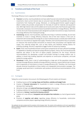 Energy Efficiency Fund: Concept and Creation Plan
This publication has been produced with the assistance of the European Union. The contents of this publication are the sole responsibility of
Ministry of Regional Development, Construction, Housing and Communal Services of Ukraine and can in no way be taken to reflect the views of
the European Union.
2. Functions and Goals of the Fund
2.1. Fund functions
The Energy Efficiency Fund is expected to fulfil the following functions:
 Financial. Currently, most households do not have viable financial instruments for energy efficiency
investments. Given current interest rates on consumer loans (25-30%), households cannot repay
investments from heating bill savings. Moreover, an existing governmental support program
(Warm credits) only provides compensation for the body of credit for materials and equipment
only. With high interest rates and the added cost of construction work, that financial support does
not provide a necessary instrument to boost household investments in energy efficiency. With this
in mind, the Fund’s financial products were designed to provide instruments to repay investments
into energy efficiency from heating bill savings;
 Incentivizing. Second, most households, especially ones living in multistory buildings, do not have
incentives to invest in energy efficiency measures. One of the main reasons is that such an
investment will not decrease the energy bill, as most multistory houses currently have neither heat
metres nor instruments to regulate heat supply. Therefore, the Fund should first focus its activities
on measures that would provide instruments to measure heat consumption and regulate heat
supply, thus reducing energy bills, such as heat metres and Individual heating stations for
multistory buildings. And this is expected to trigger further EE actions by residents.
 Expert. Third, most households and even construction companies do not have sufficient knowledge
or capabilities to develop and execute energy efficiency projects. Hence, the Fund should provide
expertise and advice in the form of typical projects (solutions) for the house, technical
recommendations for developing a project and provide trainings to energy auditors and. In
addition it should help building capacities and expertise at construction companies, and build
market for energy auditors.
 Educational. Finally, there is lack of understanding by a large part of the population about the
concept of energy efficiency, benefits of energy efficiency measures, reasons behind rate increases
and no awareness of instruments to invest in energy efficiency (EE). Therefore, the Fund should
educate Ukrainian households on those matters via a designated communication campaign. This
campaign would work best in combination with products and technical recommendations of the
Fund.
2.2. Fund goals
Taking the current situation into account, the following goals of fund creation are foreseen:
 Enabling massive and fast savings of gas and therefore, subsidies and budget funds
 Creation of financial instruments for households to invest in energy efficiency and therefore
decrease their heating bills
 Attraction of large scale external financing and expertise in the country
 Enabling conditions for the formation of an energy efficiency market
 Fulfillment of Articles 7 and 20 of EU Directive 2012/27
 Creation of a new efficient, transparent and corruption-free institution as a tool of governmental
policy
 Provision of expertise and advice regarding energy efficiency to households, construction
companies and other players regarding energy efficiency measures
 