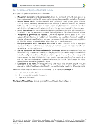 Energy Efficiency Fund: Concept and Creation Plan
This publication has been produced with the assistance of the European Union. The contents of this publication are the sole responsibility of
Ministry of Regional Development, Construction, Housing and Communal Services of Ukraine and can in no way be taken to reflect the views of
the European Union.
3.2. Governance, organizational model and financing
Principles of its governance and organizational model :
1. Management competence and professionalism. Given the complexity of Fund goals, as well as
financing volumes it should be able to process, Fund should be managed by reputable professionals.
2. Agility in decision making. In the course of the Fund’s operations, many changes should be made,
such as: revision of energy efficiency measures, redesign of financial products and removing
bottlenecks in the operating process. Those changes can only be implemented efficiently if a fast and
agile decision-making process is in place, as well as on-the-spot incentives to drive those changes.
3. Limited political influence. The Fund should be as independent as possible from political influence. It
should fulfil its own key performance indicators (KPIs), regardless of the political situation in Ukraine.
4. Transparency of governance and processes. One of the important building blocks of the Fund’s
success is the development of trust between the institution and population. This is only possible by
enabling full transparency of the Fund. Moreover, transparency is one of the important preconditions
for attracting external financing (donors contributions and IFI loans) to the Fund.
5. Corruption-prevention model with checks and balances in place. Corruption is one of the biggest
sources of inefficiency in Ukrainian state institutions, therefore the governance model should foresee
corruption-prevention mechanisms.
6. Effective coordination mechanism between major stakeholders is in place. As previously stated, the
scale of financing needed in the field would hardly be possible without attracting external financing
in the form of grants and loans. Most international organizations and donors that may provide
financing would like to participate in the Fund’s decision-making process. Therefore, creation of an
effective coordination mechanism between government and external counterparts is one of the
preconditions of a successful governance model.
7. Sustainability of the model. The Energy Efficiency Fund should be a long-term project. Thus, the
governance model should have certain flexibility and could be easily reapplied to different projects.
Description of the governance and organizational model can be divided into three parts:
1. Mechanism of financial flows
2. Governance and organizational structure
3. Legal setup of the Fund
Mechanism of financial flows. General scheme of financial flows is shown in Figure 2.
 