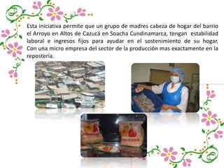 Esta iniciativa permite que un grupo de madres cabeza de hogar del barrio
el Arroyo en Altos de Cazucá en Soacha Cundinamarca, tengan estabilidad
laboral e ingresos fijos para ayudar en el sostenimiento de su hogar.
Con una micro empresa del sector de la producción mas exactamente en la
repostería.
 