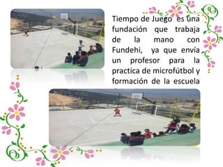 Tiempo de Juego es una
fundación que trabaja
de la mano con
Fundehi, ya que envía
un profesor para la
practica de microfútbol y
formación de la escuela
deportiva.
 