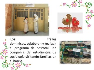 Los frailes
dominicos, colaboran y realizan
el programa de pastoral en
compañía de estudiantes de
sociología visitando familias en
el barrio.
 