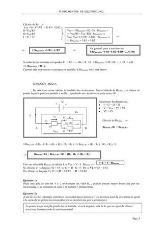 FUNDAMENTOS DE ELECTRICIDAD.
Pág.13
Cálculo de Re 
VAB =V= V1=V2 = I1·R1= I2·R2
I1=VAB/R1
I2=VAB/R2
I = I1 + I2
Si todas las resistencias son iguales R1 = R2 =...= Rn = R  1/Reparalelo =1/R+1/R+.....+1/R = n/R
 Reparalelo = R / n
Cuantas más resistencias se pongan en paralelo, la Reparalelo total será menor
CONEXIÓN MIXTA
En este caso como mínimo se tendrán tres resistencias. Para el cálculo de Remixta , se reduce en
primer lugar la parte en paralelo a su Re//, quedando un circuito serie entre esta y R1.
1/ReR2//R3 =1/R2 +1/ R3 = (R3 + R2 )/ (R2 · R3 )  ReR2//R3 = (R2 · R3 ) / (R3 + R2) 

Una vez calculada Remixta se calcula I  VAB = V = I· Remixta 
Se obtiene V1 y despues V2 = V3  V1 = I1· R1 =I · R1  V2 = V3 = V-V1
Por último se despeja I2 e I3  I2 = V2/R2 ; I3 = V3/R3
Ejercicio 1)
Dada una pila de tensión V y 2 resistencias de valor R, ¿ cuándo pasará mayor intensidad por las
resistencias, si se conectan en serie o en paralelo?. Demuéstralo.
Ejercicio 2)
¿Cuál de los dos montajes anteriores consumirá mayor potencia?. (La potencia total de un sistema es igual
a la suma de las potencias consumidas en las resistencias que lo componen).
1/Reparalelo =1/R1 +1/ R2
VAB = I·Reparalelo=(I2+I1)· Reparalelo =
=( VAB/R1+ VAB /R2)· Reparalelo 
VAB/ VAB=1=(1/R1+1/R2)· Reparalelo 
1/ Reparalelo = 1/R1 + 1/R2
En general para n resistencias
1/Reparalelo =1/R1+1/R2+1/R3+.....+1/Rn

 
Re
I
R3
R2
rrrr
R
r
R2
B
A
I3
I2
R1
V
+ -
V2 =V3
I1
VAB
V1
Cálculo de Remixta 
Remixta = R1 + ReR2//R3
Ecuaciones fundamentales.
 I = I1 = I2 + I3
 V = VAB = V1 + V2
 V2 = V3
Remixta =R1 + ReR2//R3= R1 + (R2 · R3 ) / (R3 + R2)
I =I1 = V / Remixta
La potencia que una pila puede dar es limitada, si se le requiere más de lo que es capaz de ofrecer,
reacciona disminuyendo la tensión nominal.
 