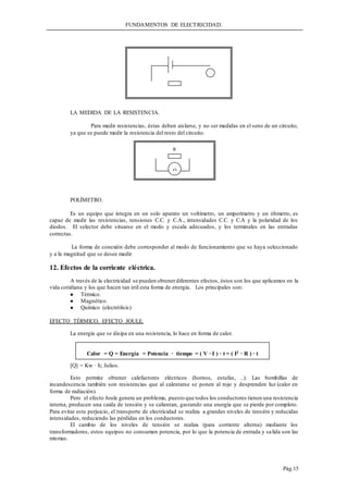 FUNDAMENTOS DE ELECTRICIDAD.
Pág.15
LA MEDIDA DE LA RESISTENCIA.
Para medir resistencias, éstas deben aislarse, y no ser medidas en el seno de un circuito,
ya que se puede medir la resistencia del resto del circuito.
POLÍMETRO.
Es un equipo que integra en un solo aparato un voltímetro, un amperímetro y un óhmetro, es
capaz de medir las resistencias, tensiones C.C. y C.A., intensidades C.C. y C.A y la polaridad de los
diodos. El selector debe situarse en el modo y escala adecuados, y los terminales en las entradas
correctas.
La forma de conexión debe corresponder al modo de funcionamiento que se haya seleccionado
y a la magnitud que se desee medir.
12. Efectos de la corriente eléctrica.
A través de la electricidad se pueden obtenerdiferentes efectos, éstos son los que aplicamos en la
vida cotidiana y los que hacen tan útil esta forma de energía. Los principales son:
 Térmico.
 Magnético.
 Químico (electrólisis)
EFECTO TÉRMICO. EFECTO JOULE.
La energía que se disipa en una resistencia, lo hace en forma de calor.
[Q] = Kw · h; Julios.
Esto permite obtener calefactores eléctricos (hornos, estufas, ..). Las bombillas de
incandescencia también son resistencias que al calentarse se ponen al rojo y desprenden luz (calor en
forma de radiación).
Pero el efecto Joule genera un problema, puesto que todos los conductores tienen una resistencia
interna, producen una caida de tensión y se calientan, gastando una energía que se pierde por completo.
Para evitar este perjuicio, el transporte de electricidad se realiza a grandes niveles de tensión y reducidas
intensidades, reduciendo las pérdidas en los conductores.
El cambio de los niveles de tensión se realiza (para corriente alterna) mediante los
transformadores, estos equipos no consumen potencia, por lo que la potencia de entrada y salida son las
mismas.
R

Calor = Q = Energía = Potencia · tiempo = ( V · I ) · t = ( I2 · R ) · t
 