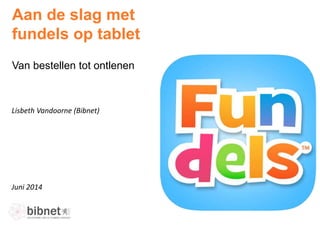 Juni 2014
Lisbeth Vandoorne (Bibnet)
Aan de slag met
fundels op tablet
Van bestellen tot ontlenen
 