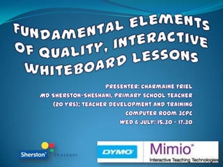 Fundamental elements of quality, interactive whiteboard lessons  Presenter: Charmaine Friel MD Sherston-Sheshani, primary school teacher  (20 yrs); teacher development and training   Computer Room 3CPC Wed 6 July: 15.30 – 17.30  