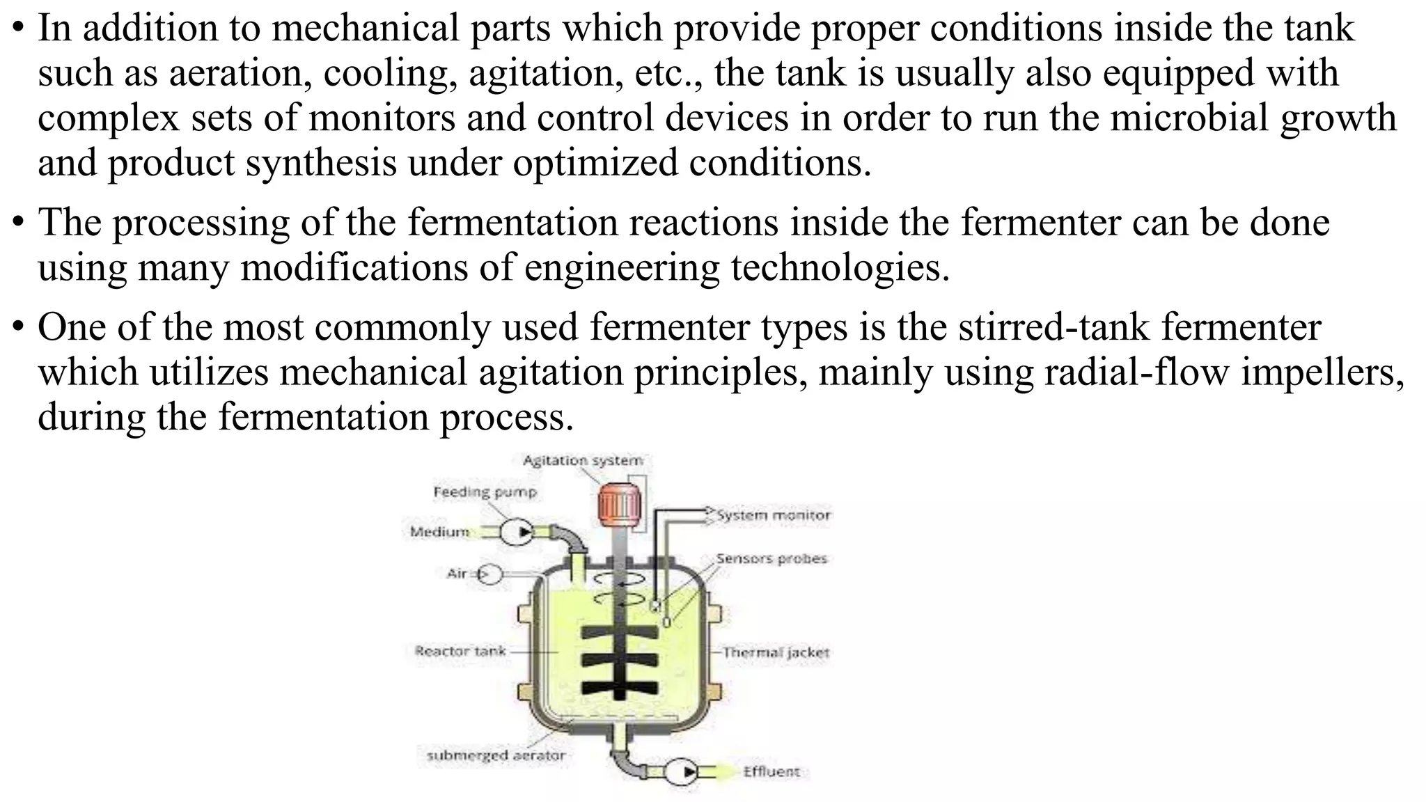 • In addition to mechanical parts which provide proper conditions inside the tank
such as aeration, cooling, agitation, etc., the tank is usually also equipped with
complex sets of monitors and control devices in order to run the microbial growth
and product synthesis under optimized conditions.
• The processing of the fermentation reactions inside the fermenter can be done
using many modifications of engineering technologies.
• One of the most commonly used fermenter types is the stirred-tank fermenter
which utilizes mechanical agitation principles, mainly using radial-flow impellers,
during the fermentation process.
 