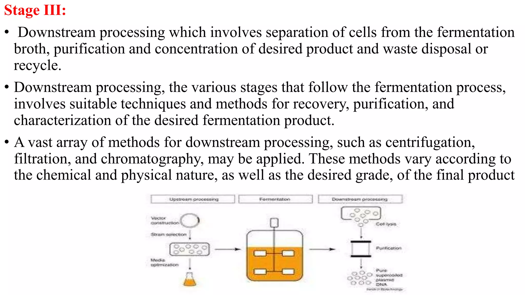 Stage III:
• Downstream processing which involves separation of cells from the fermentation
broth, purification and concentration of desired product and waste disposal or
recycle.
• Downstream processing, the various stages that follow the fermentation process,
involves suitable techniques and methods for recovery, purification, and
characterization of the desired fermentation product.
• A vast array of methods for downstream processing, such as centrifugation,
filtration, and chromatography, may be applied. These methods vary according to
the chemical and physical nature, as well as the desired grade, of the final product
 