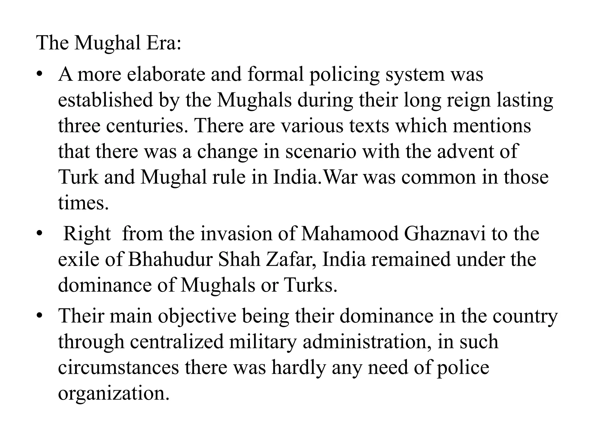 The Mughal Era:
• A more elaborate and formal policing system was
established by the Mughals during their long reign lasting
three centuries. There are various texts which mentions
that there was a change in scenario with the advent of
Turk and Mughal rule in India.War was common in those
times.
• Right from the invasion of Mahamood Ghaznavi to the
exile of Bhahudur Shah Zafar, India remained under the
dominance of Mughals or Turks.
• Their main objective being their dominance in the country
through centralized military administration, in such
circumstances there was hardly any need of police
organization.
 