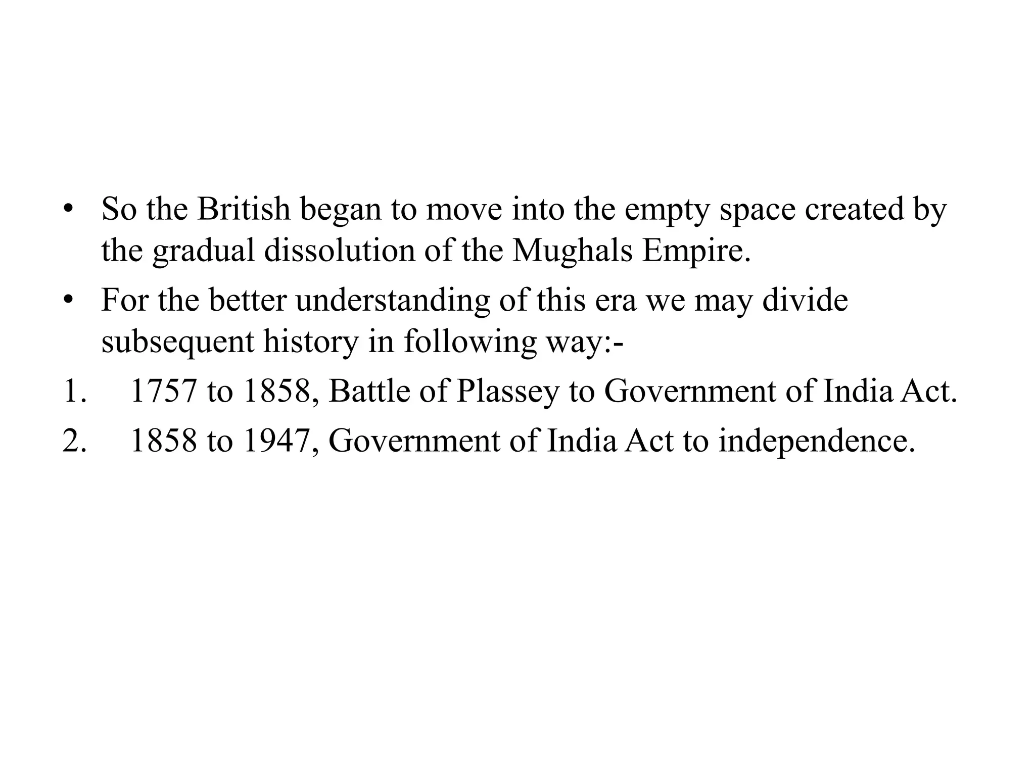 • So the British began to move into the empty space created by
the gradual dissolution of the Mughals Empire.
• For the better understanding of this era we may divide
subsequent history in following way:-
1. 1757 to 1858, Battle of Plassey to Government of India Act.
2. 1858 to 1947, Government of India Act to independence.
 