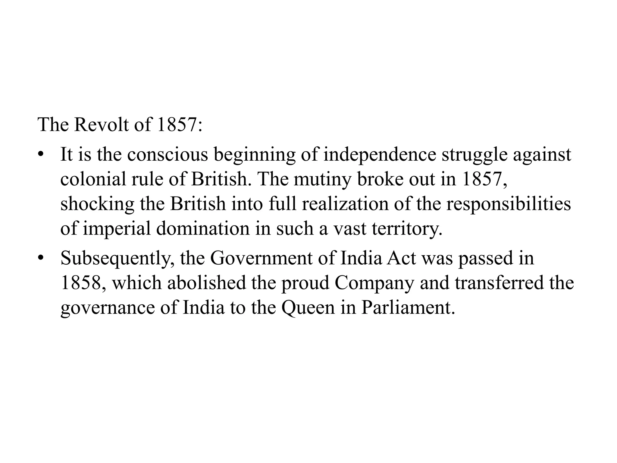 The Revolt of 1857:
• It is the conscious beginning of independence struggle against
colonial rule of British. The mutiny broke out in 1857,
shocking the British into full realization of the responsibilities
of imperial domination in such a vast territory.
• Subsequently, the Government of India Act was passed in
1858, which abolished the proud Company and transferred the
governance of India to the Queen in Parliament.
 
