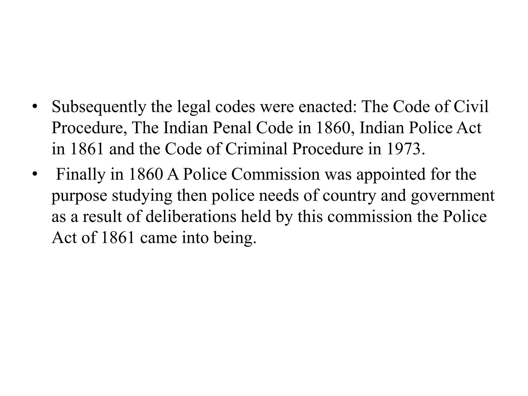 • Subsequently the legal codes were enacted: The Code of Civil
Procedure, The Indian Penal Code in 1860, Indian Police Act
in 1861 and the Code of Criminal Procedure in 1973.
• Finally in 1860 A Police Commission was appointed for the
purpose studying then police needs of country and government
as a result of deliberations held by this commission the Police
Act of 1861 came into being.
 