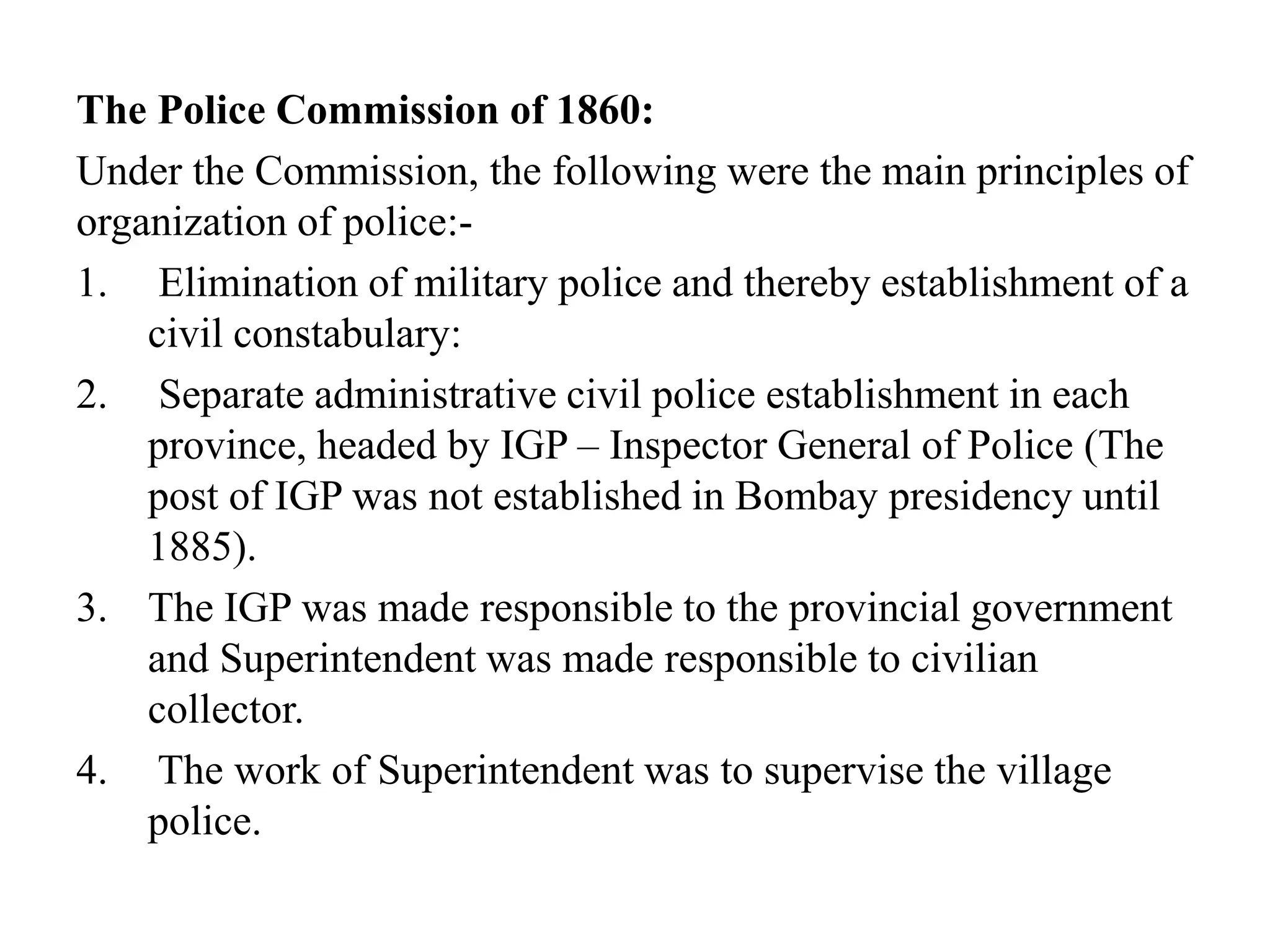 The Police Commission of 1860:
Under the Commission, the following were the main principles of
organization of police:-
1. Elimination of military police and thereby establishment of a
civil constabulary:
2. Separate administrative civil police establishment in each
province, headed by IGP – Inspector General of Police (The
post of IGP was not established in Bombay presidency until
1885).
3. The IGP was made responsible to the provincial government
and Superintendent was made responsible to civilian
collector.
4. The work of Superintendent was to supervise the village
police.
 