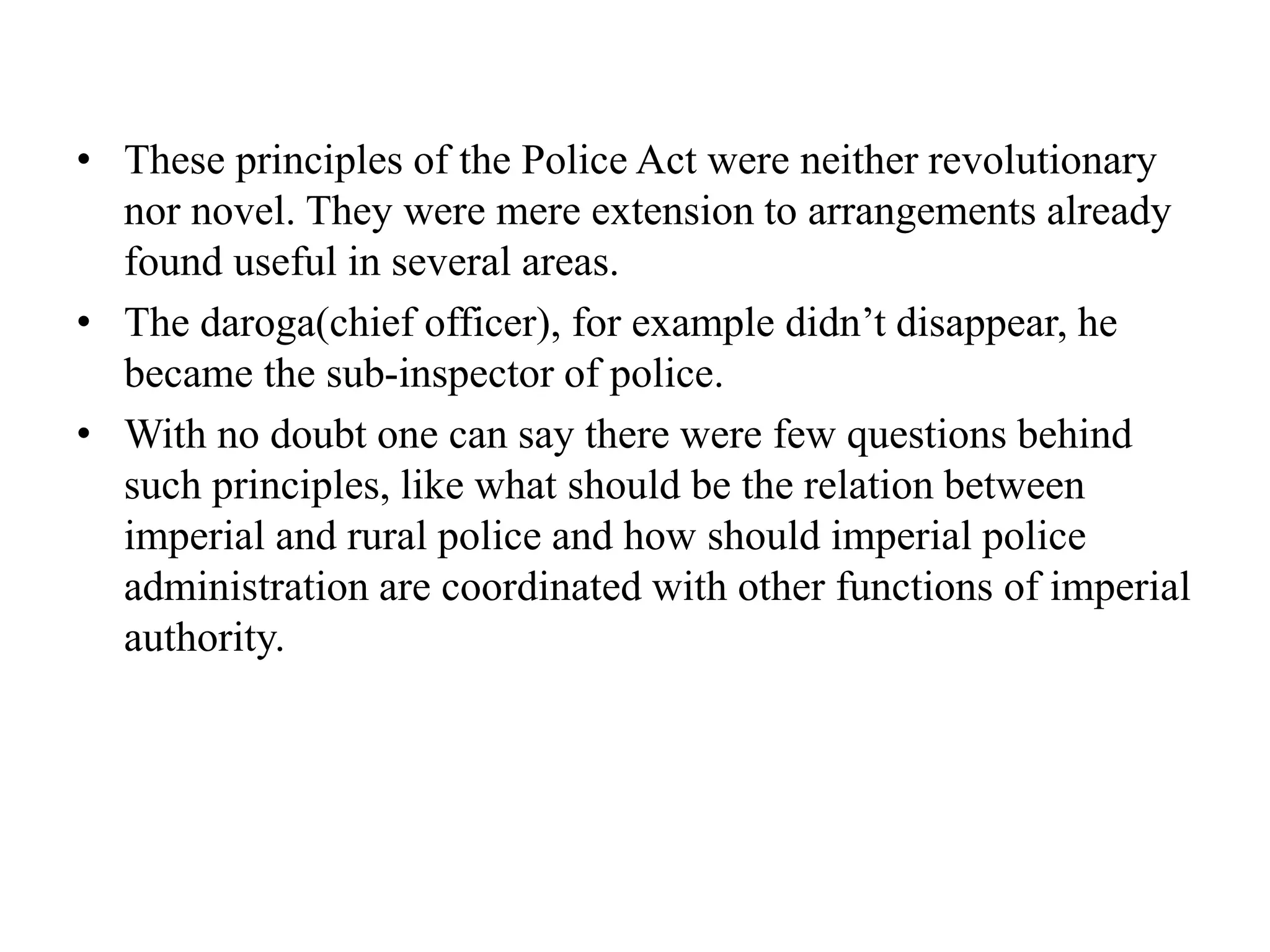 • These principles of the Police Act were neither revolutionary
nor novel. They were mere extension to arrangements already
found useful in several areas.
• The daroga(chief officer), for example didn’t disappear, he
became the sub-inspector of police.
• With no doubt one can say there were few questions behind
such principles, like what should be the relation between
imperial and rural police and how should imperial police
administration are coordinated with other functions of imperial
authority.
 