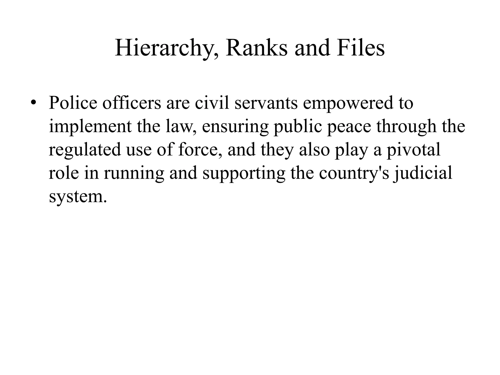 Hierarchy, Ranks and Files
• Police officers are civil servants empowered to
implement the law, ensuring public peace through the
regulated use of force, and they also play a pivotal
role in running and supporting the country's judicial
system.
 