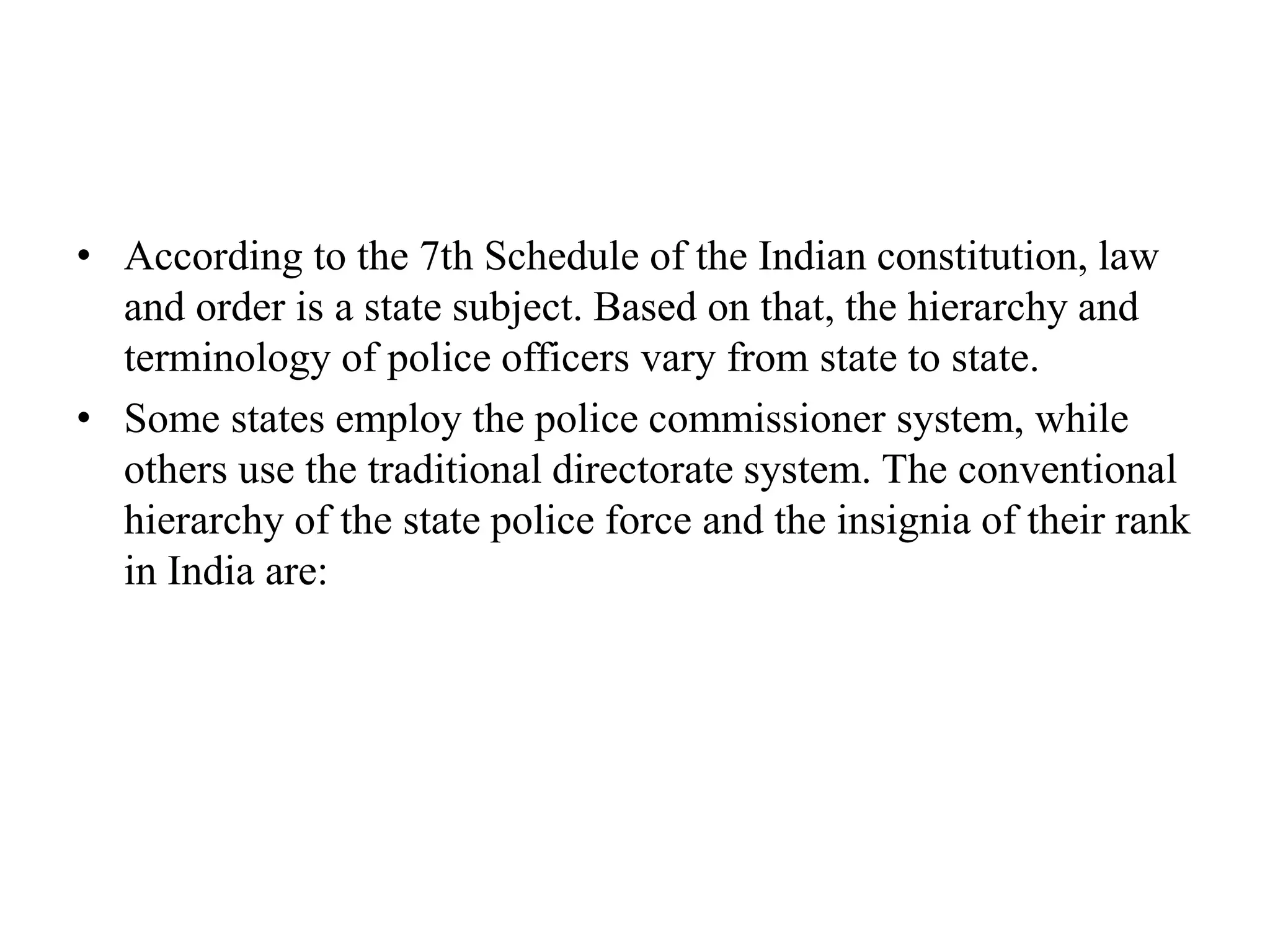 • According to the 7th Schedule of the Indian constitution, law
and order is a state subject. Based on that, the hierarchy and
terminology of police officers vary from state to state.
• Some states employ the police commissioner system, while
others use the traditional directorate system. The conventional
hierarchy of the state police force and the insignia of their rank
in India are:
 