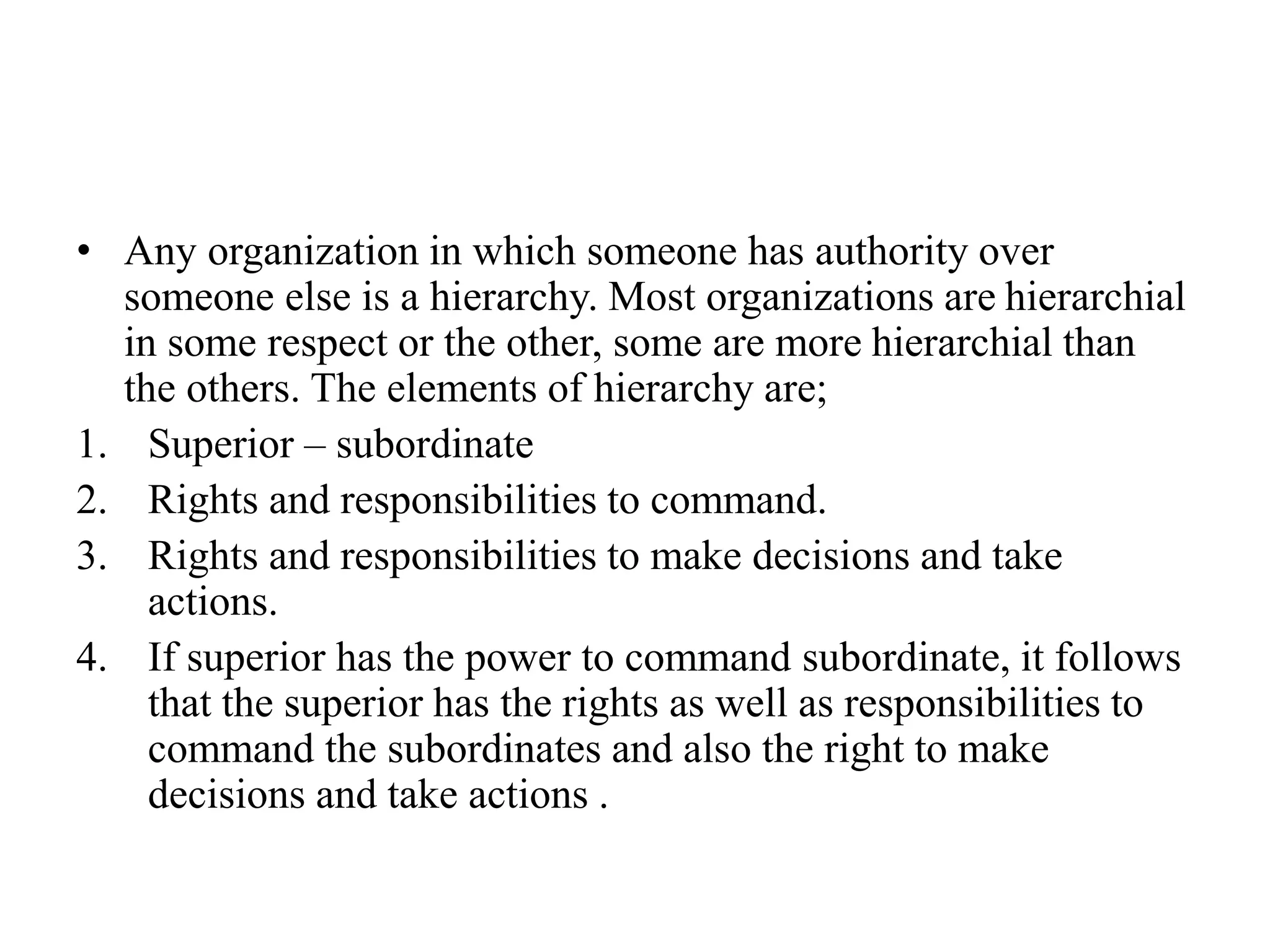 • Any organization in which someone has authority over
someone else is a hierarchy. Most organizations are hierarchial
in some respect or the other, some are more hierarchial than
the others. The elements of hierarchy are;
1. Superior – subordinate
2. Rights and responsibilities to command.
3. Rights and responsibilities to make decisions and take
actions.
4. If superior has the power to command subordinate, it follows
that the superior has the rights as well as responsibilities to
command the subordinates and also the right to make
decisions and take actions .
 