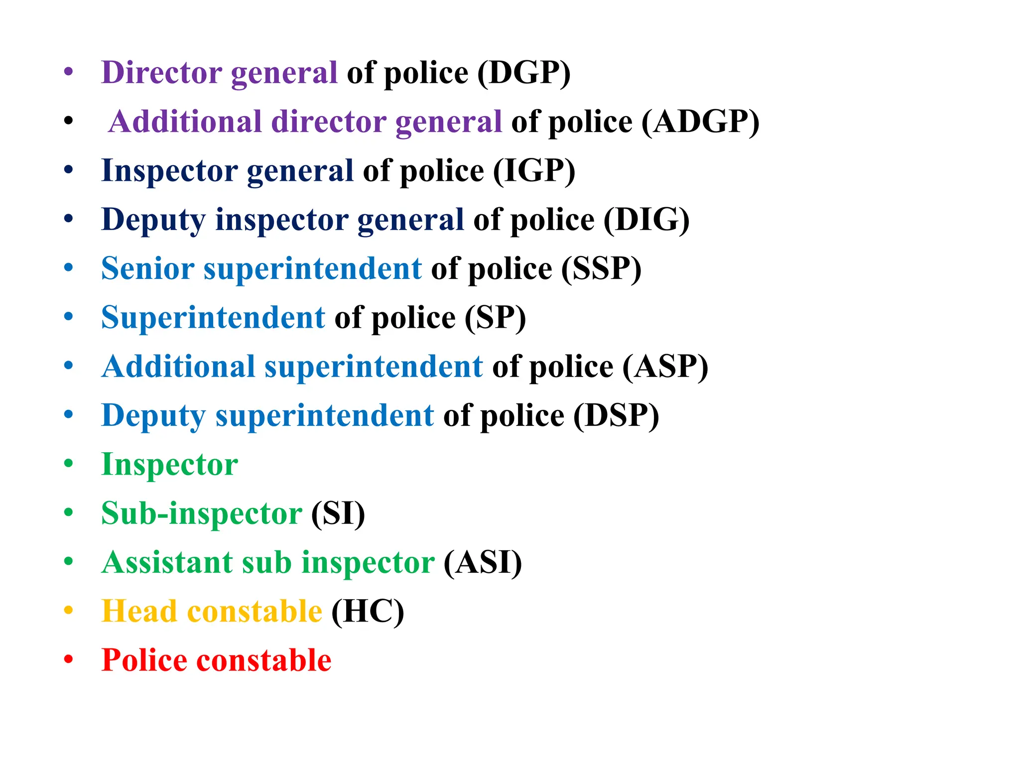 • Director general of police (DGP)
• Additional director general of police (ADGP)
• Inspector general of police (IGP)
• Deputy inspector general of police (DIG)
• Senior superintendent of police (SSP)
• Superintendent of police (SP)
• Additional superintendent of police (ASP)
• Deputy superintendent of police (DSP)
• Inspector
• Sub-inspector (SI)
• Assistant sub inspector (ASI)
• Head constable (HC)
• Police constable
 