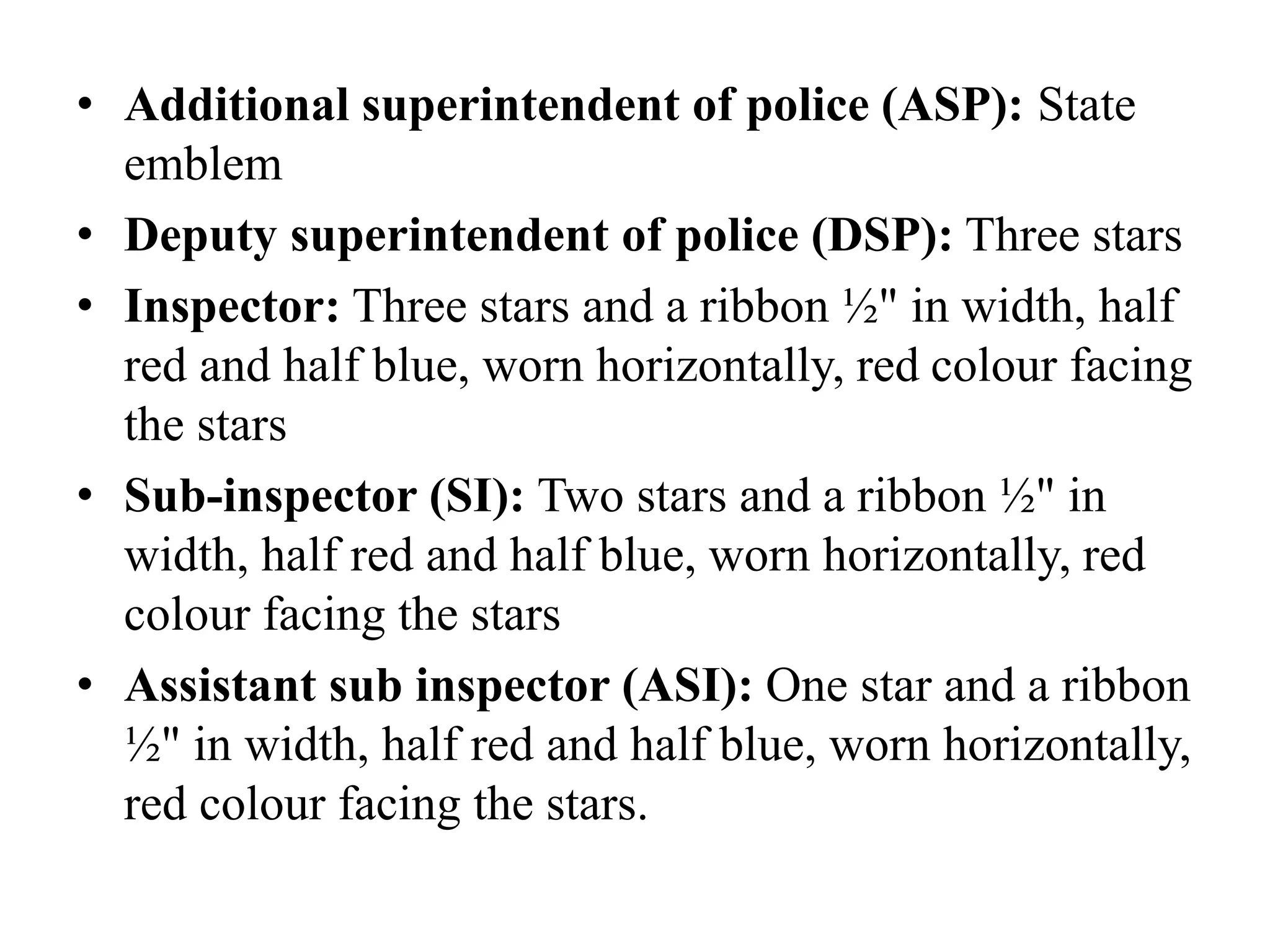 • Additional superintendent of police (ASP): State
emblem
• Deputy superintendent of police (DSP): Three stars
• Inspector: Three stars and a ribbon ½" in width, half
red and half blue, worn horizontally, red colour facing
the stars
• Sub-inspector (SI): Two stars and a ribbon ½" in
width, half red and half blue, worn horizontally, red
colour facing the stars
• Assistant sub inspector (ASI): One star and a ribbon
½" in width, half red and half blue, worn horizontally,
red colour facing the stars.
 