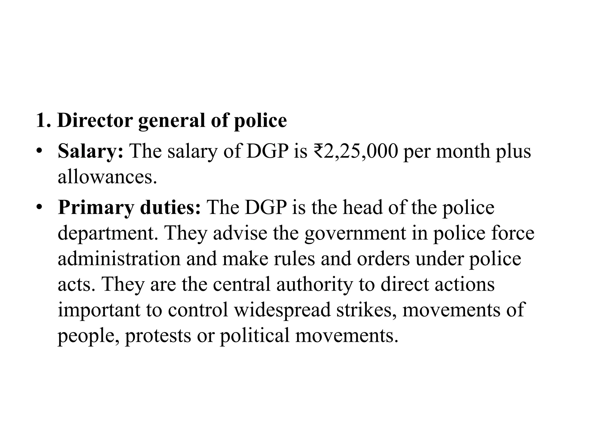 1. Director general of police
• Salary: The salary of DGP is ₹2,25,000 per month plus
allowances.
• Primary duties: The DGP is the head of the police
department. They advise the government in police force
administration and make rules and orders under police
acts. They are the central authority to direct actions
important to control widespread strikes, movements of
people, protests or political movements.
 