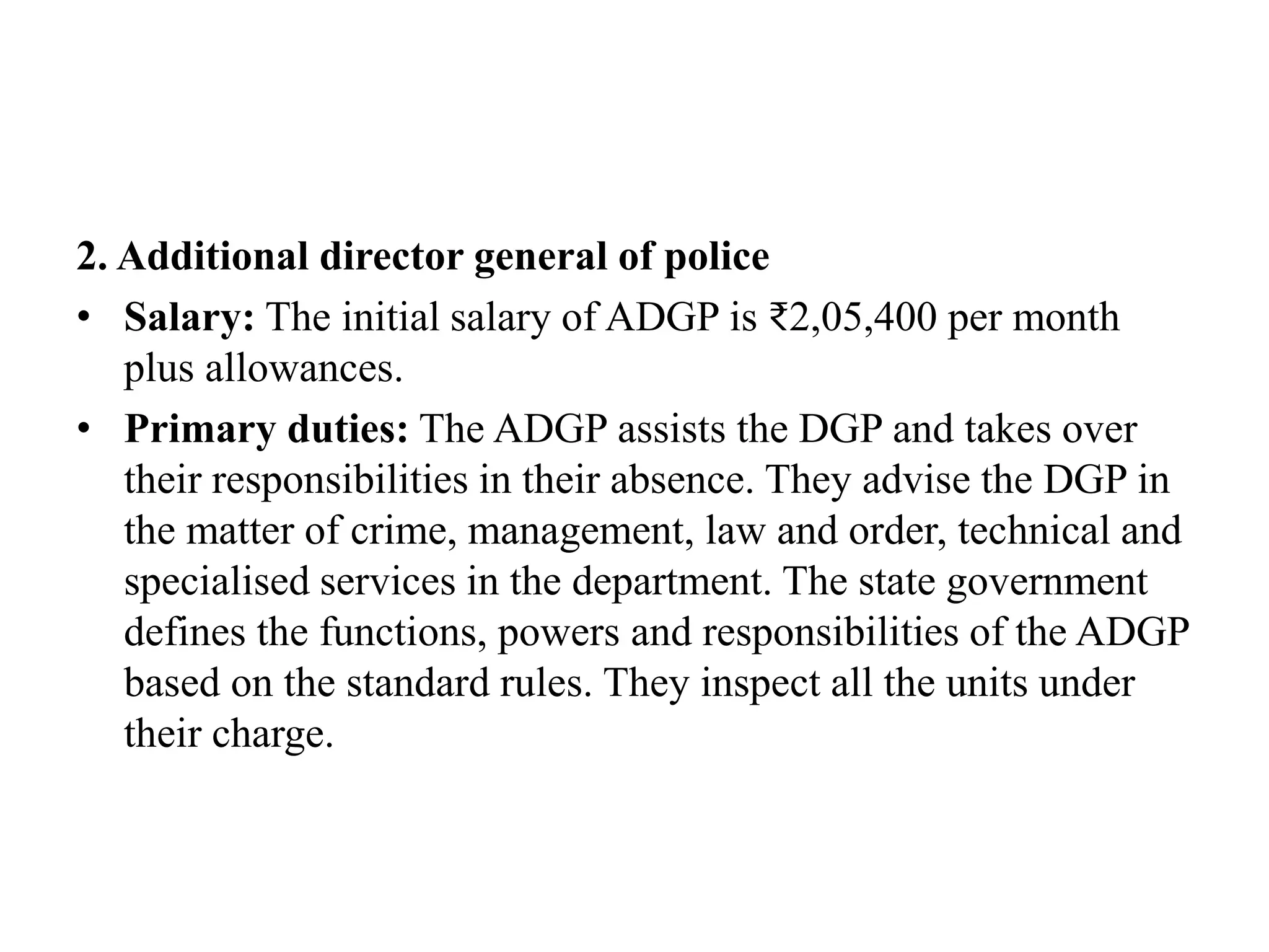 2. Additional director general of police
• Salary: The initial salary of ADGP is ₹2,05,400 per month
plus allowances.
• Primary duties: The ADGP assists the DGP and takes over
their responsibilities in their absence. They advise the DGP in
the matter of crime, management, law and order, technical and
specialised services in the department. The state government
defines the functions, powers and responsibilities of the ADGP
based on the standard rules. They inspect all the units under
their charge.
 