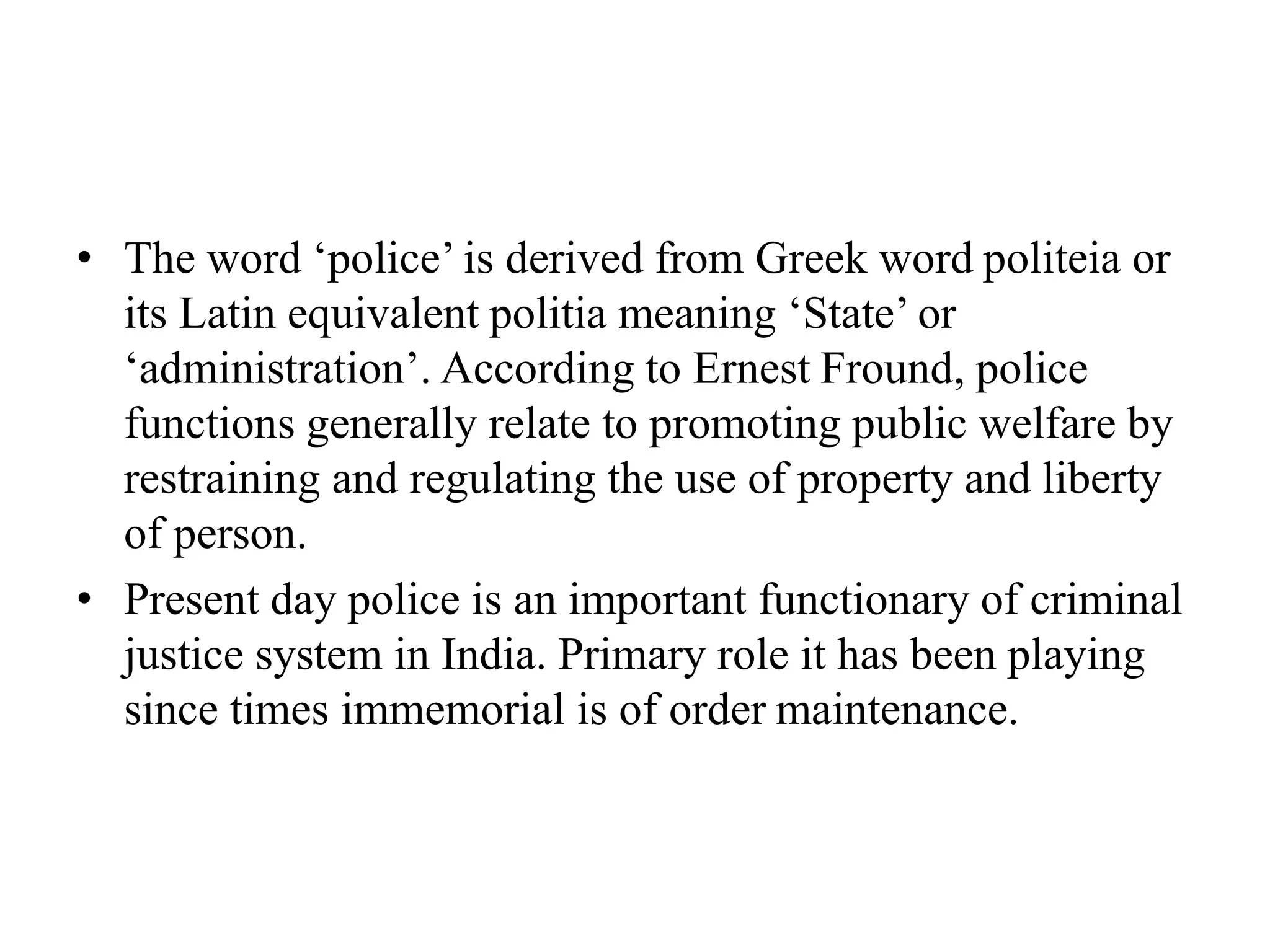 • The word ‘police’ is derived from Greek word politeia or
its Latin equivalent politia meaning ‘State’ or
‘administration’. According to Ernest Fround, police
functions generally relate to promoting public welfare by
restraining and regulating the use of property and liberty
of person.
• Present day police is an important functionary of criminal
justice system in India. Primary role it has been playing
since times immemorial is of order maintenance.
 