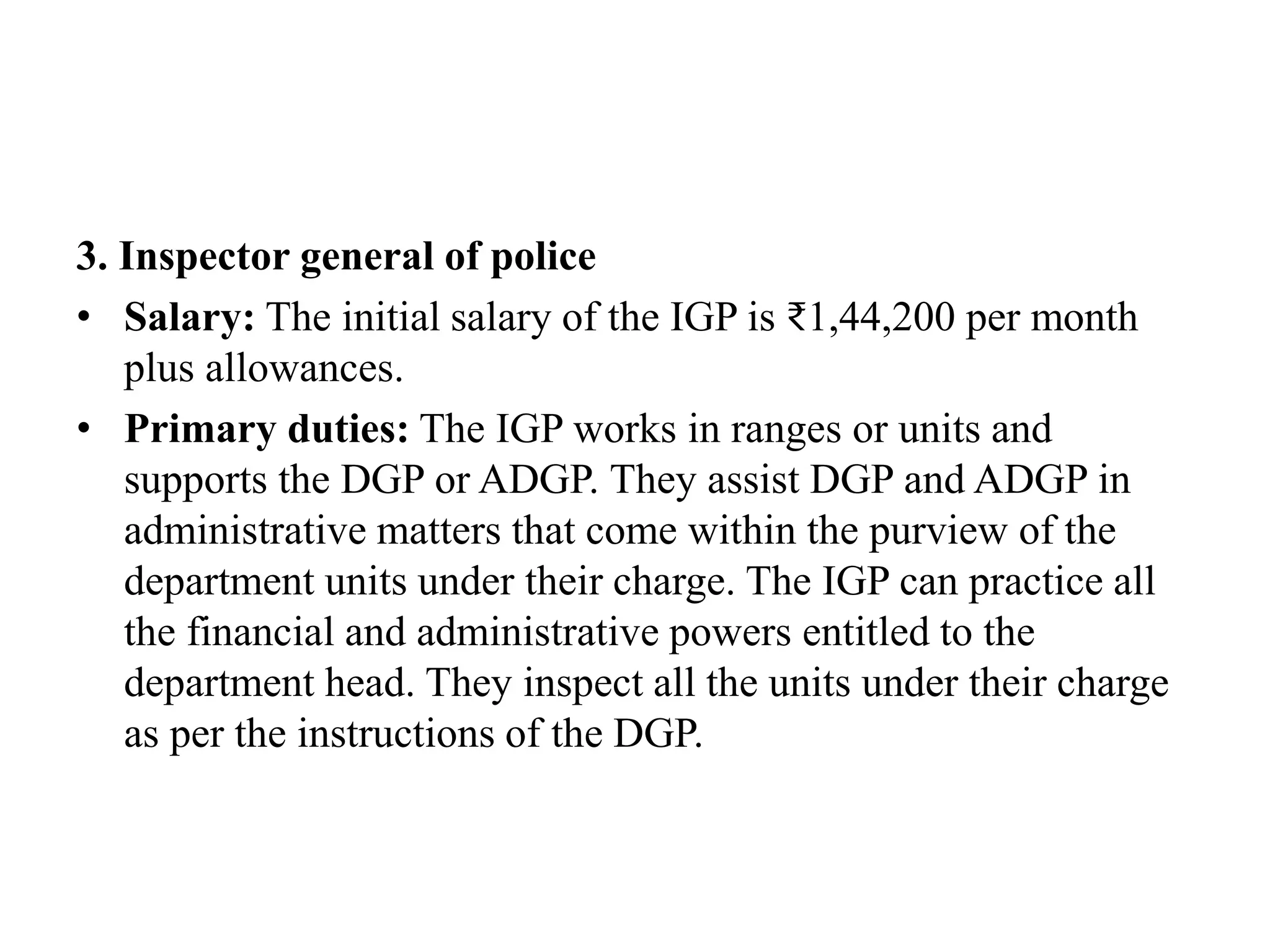 3. Inspector general of police
• Salary: The initial salary of the IGP is ₹1,44,200 per month
plus allowances.
• Primary duties: The IGP works in ranges or units and
supports the DGP or ADGP. They assist DGP and ADGP in
administrative matters that come within the purview of the
department units under their charge. The IGP can practice all
the financial and administrative powers entitled to the
department head. They inspect all the units under their charge
as per the instructions of the DGP.
 