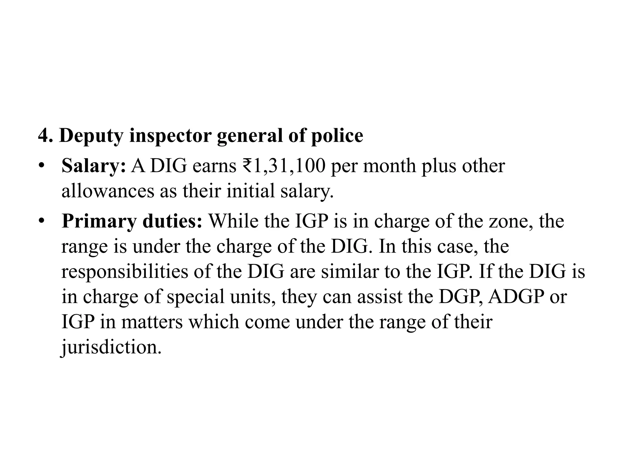 4. Deputy inspector general of police
• Salary: A DIG earns ₹1,31,100 per month plus other
allowances as their initial salary.
• Primary duties: While the IGP is in charge of the zone, the
range is under the charge of the DIG. In this case, the
responsibilities of the DIG are similar to the IGP. If the DIG is
in charge of special units, they can assist the DGP, ADGP or
IGP in matters which come under the range of their
jurisdiction.
 