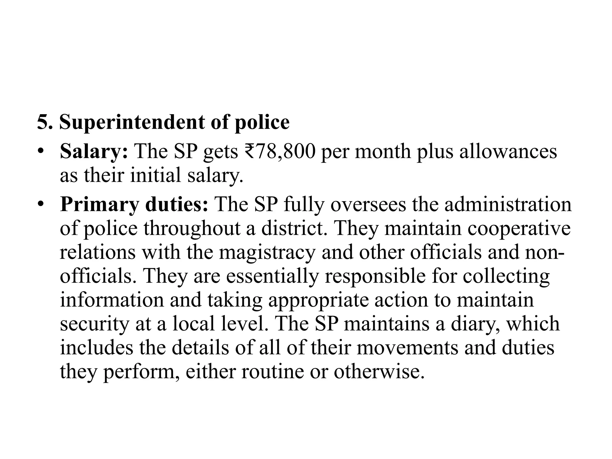 5. Superintendent of police
• Salary: The SP gets ₹78,800 per month plus allowances
as their initial salary.
• Primary duties: The SP fully oversees the administration
of police throughout a district. They maintain cooperative
relations with the magistracy and other officials and non-
officials. They are essentially responsible for collecting
information and taking appropriate action to maintain
security at a local level. The SP maintains a diary, which
includes the details of all of their movements and duties
they perform, either routine or otherwise.
 