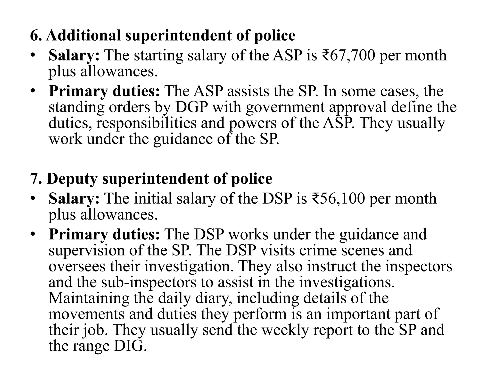 6. Additional superintendent of police
• Salary: The starting salary of the ASP is ₹67,700 per month
plus allowances.
• Primary duties: The ASP assists the SP. In some cases, the
standing orders by DGP with government approval define the
duties, responsibilities and powers of the ASP. They usually
work under the guidance of the SP.
7. Deputy superintendent of police
• Salary: The initial salary of the DSP is ₹56,100 per month
plus allowances.
• Primary duties: The DSP works under the guidance and
supervision of the SP. The DSP visits crime scenes and
oversees their investigation. They also instruct the inspectors
and the sub-inspectors to assist in the investigations.
Maintaining the daily diary, including details of the
movements and duties they perform is an important part of
their job. They usually send the weekly report to the SP and
the range DIG.
 