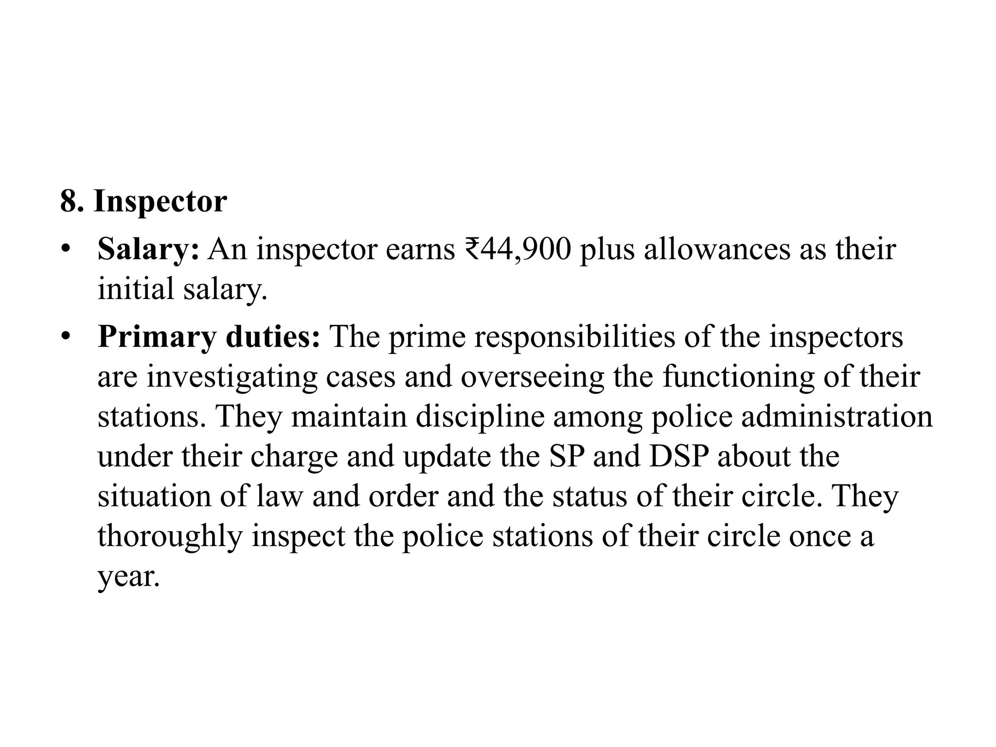 8. Inspector
• Salary: An inspector earns ₹44,900 plus allowances as their
initial salary.
• Primary duties: The prime responsibilities of the inspectors
are investigating cases and overseeing the functioning of their
stations. They maintain discipline among police administration
under their charge and update the SP and DSP about the
situation of law and order and the status of their circle. They
thoroughly inspect the police stations of their circle once a
year.
 