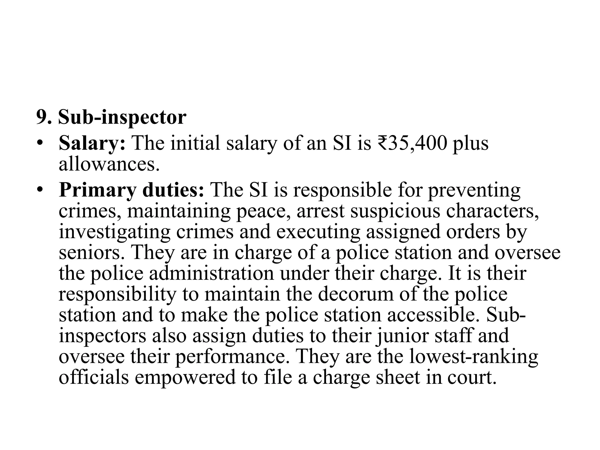 9. Sub-inspector
• Salary: The initial salary of an SI is ₹35,400 plus
allowances.
• Primary duties: The SI is responsible for preventing
crimes, maintaining peace, arrest suspicious characters,
investigating crimes and executing assigned orders by
seniors. They are in charge of a police station and oversee
the police administration under their charge. It is their
responsibility to maintain the decorum of the police
station and to make the police station accessible. Sub-
inspectors also assign duties to their junior staff and
oversee their performance. They are the lowest-ranking
officials empowered to file a charge sheet in court.
 