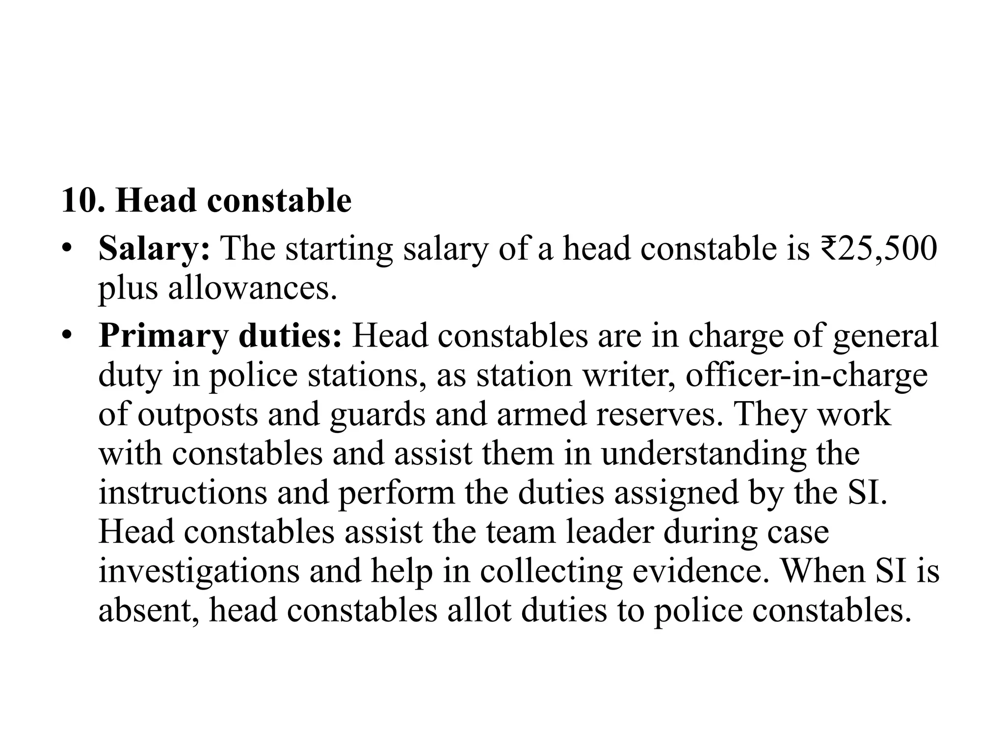 10. Head constable
• Salary: The starting salary of a head constable is ₹25,500
plus allowances.
• Primary duties: Head constables are in charge of general
duty in police stations, as station writer, officer-in-charge
of outposts and guards and armed reserves. They work
with constables and assist them in understanding the
instructions and perform the duties assigned by the SI.
Head constables assist the team leader during case
investigations and help in collecting evidence. When SI is
absent, head constables allot duties to police constables.
 