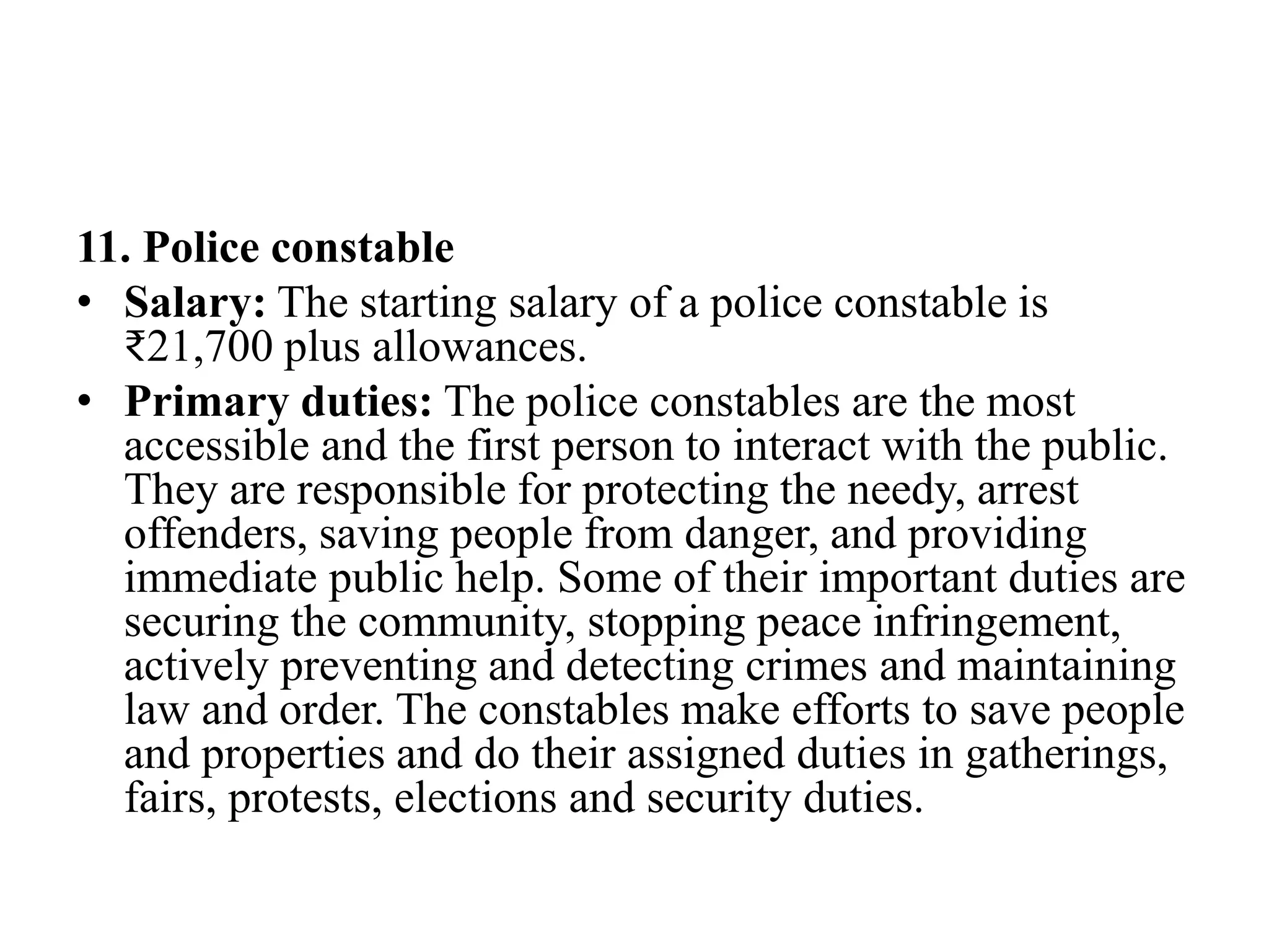 11. Police constable
• Salary: The starting salary of a police constable is
₹21,700 plus allowances.
• Primary duties: The police constables are the most
accessible and the first person to interact with the public.
They are responsible for protecting the needy, arrest
offenders, saving people from danger, and providing
immediate public help. Some of their important duties are
securing the community, stopping peace infringement,
actively preventing and detecting crimes and maintaining
law and order. The constables make efforts to save people
and properties and do their assigned duties in gatherings,
fairs, protests, elections and security duties.
 