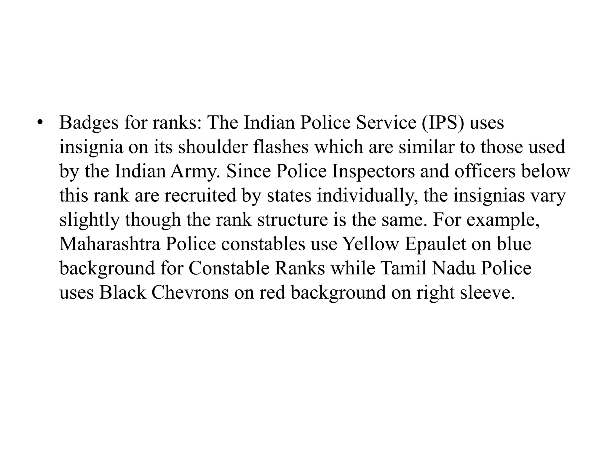 • Badges for ranks: The Indian Police Service (IPS) uses
insignia on its shoulder flashes which are similar to those used
by the Indian Army. Since Police Inspectors and officers below
this rank are recruited by states individually, the insignias vary
slightly though the rank structure is the same. For example,
Maharashtra Police constables use Yellow Epaulet on blue
background for Constable Ranks while Tamil Nadu Police
uses Black Chevrons on red background on right sleeve.
 