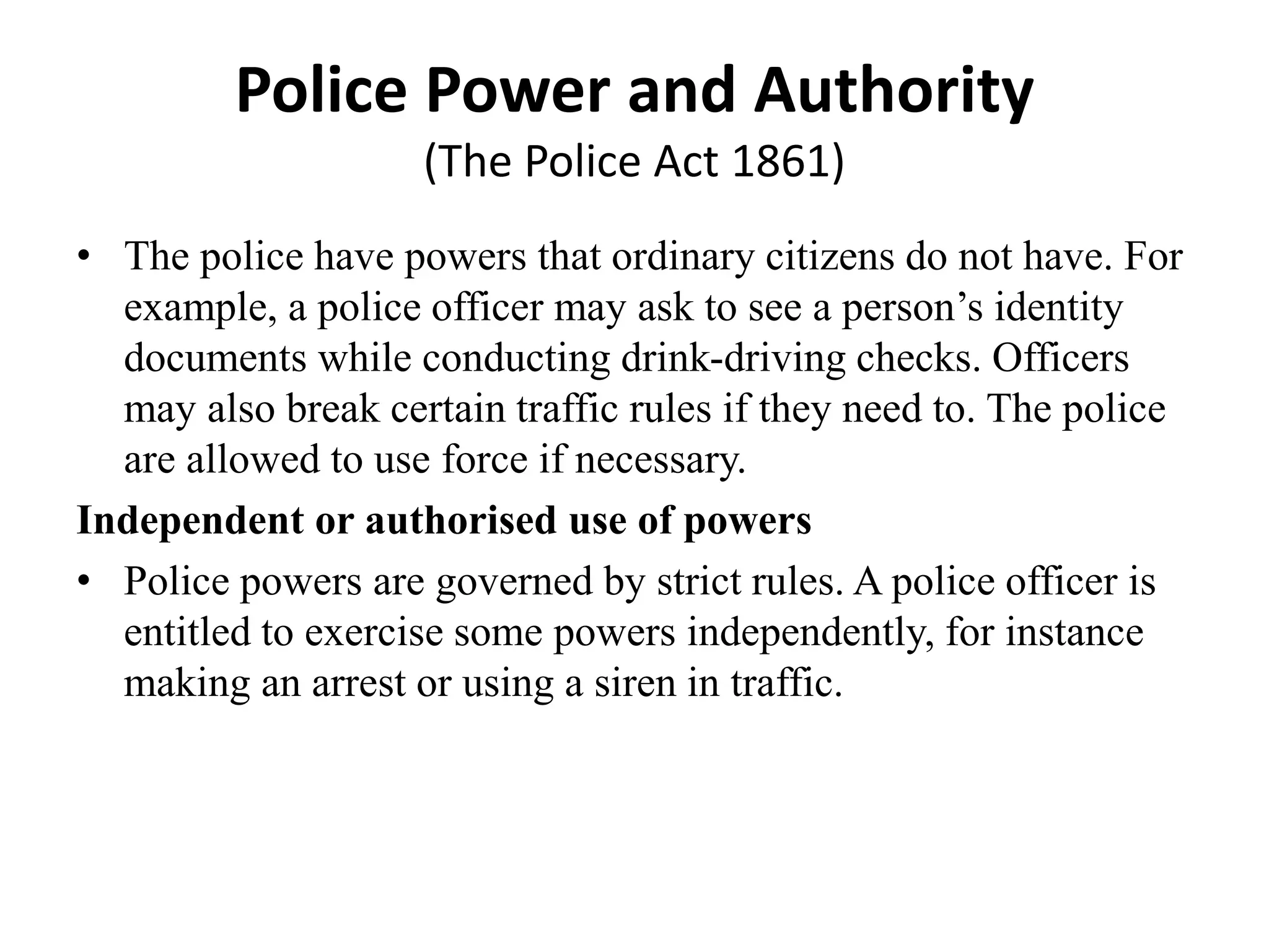 Police Power and Authority
(The Police Act 1861)
• The police have powers that ordinary citizens do not have. For
example, a police officer may ask to see a person’s identity
documents while conducting drink-driving checks. Officers
may also break certain traffic rules if they need to. The police
are allowed to use force if necessary.
Independent or authorised use of powers
• Police powers are governed by strict rules. A police officer is
entitled to exercise some powers independently, for instance
making an arrest or using a siren in traffic.
 