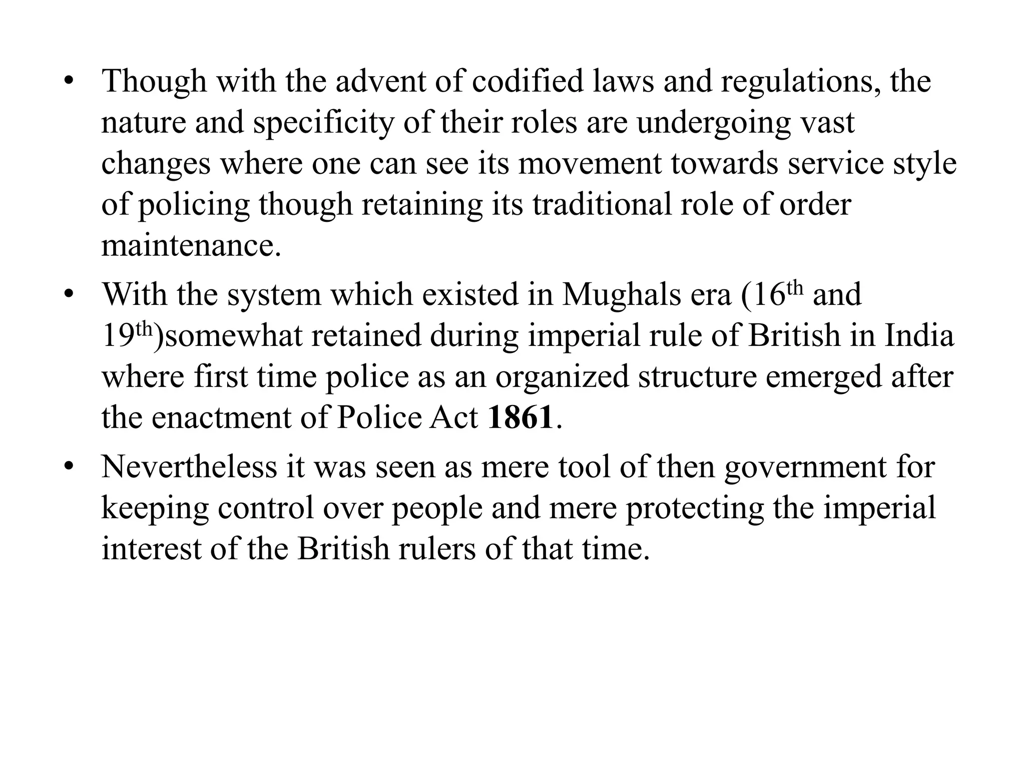• Though with the advent of codified laws and regulations, the
nature and specificity of their roles are undergoing vast
changes where one can see its movement towards service style
of policing though retaining its traditional role of order
maintenance.
• With the system which existed in Mughals era (16th and
19th)somewhat retained during imperial rule of British in India
where first time police as an organized structure emerged after
the enactment of Police Act 1861.
• Nevertheless it was seen as mere tool of then government for
keeping control over people and mere protecting the imperial
interest of the British rulers of that time.
 