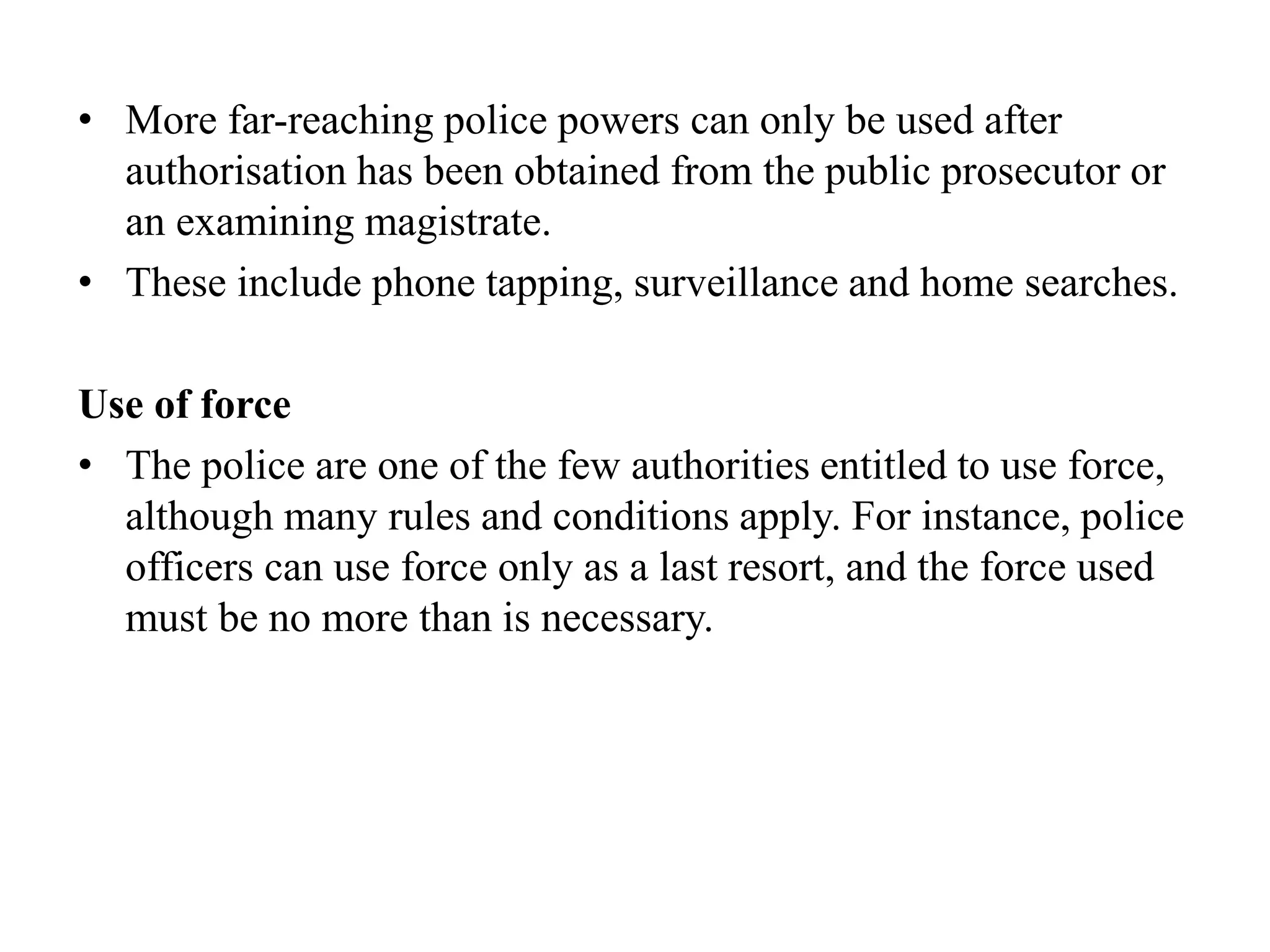 • More far-reaching police powers can only be used after
authorisation has been obtained from the public prosecutor or
an examining magistrate.
• These include phone tapping, surveillance and home searches.
Use of force
• The police are one of the few authorities entitled to use force,
although many rules and conditions apply. For instance, police
officers can use force only as a last resort, and the force used
must be no more than is necessary.
 