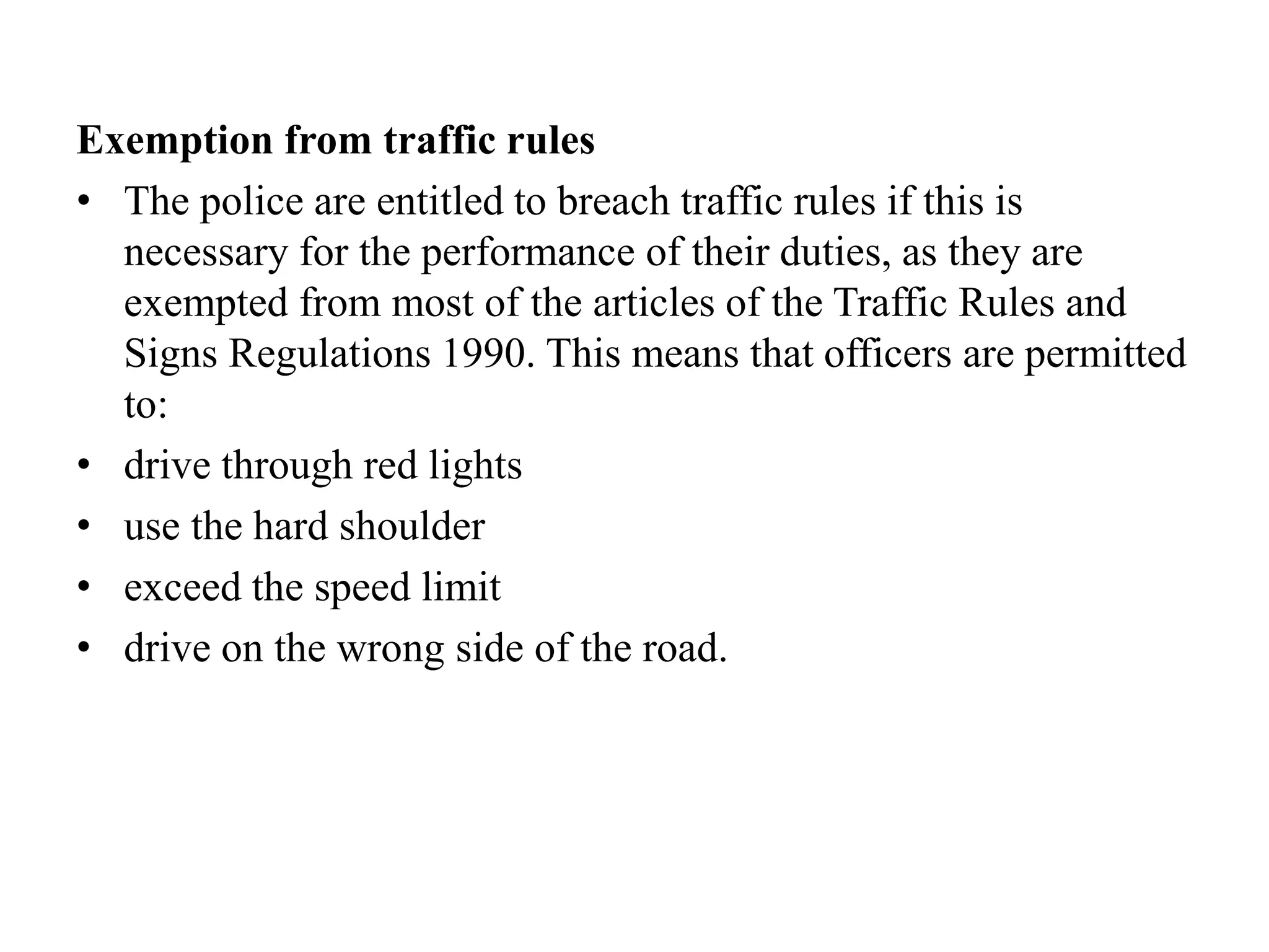 Exemption from traffic rules
• The police are entitled to breach traffic rules if this is
necessary for the performance of their duties, as they are
exempted from most of the articles of the Traffic Rules and
Signs Regulations 1990. This means that officers are permitted
to:
• drive through red lights
• use the hard shoulder
• exceed the speed limit
• drive on the wrong side of the road.
 