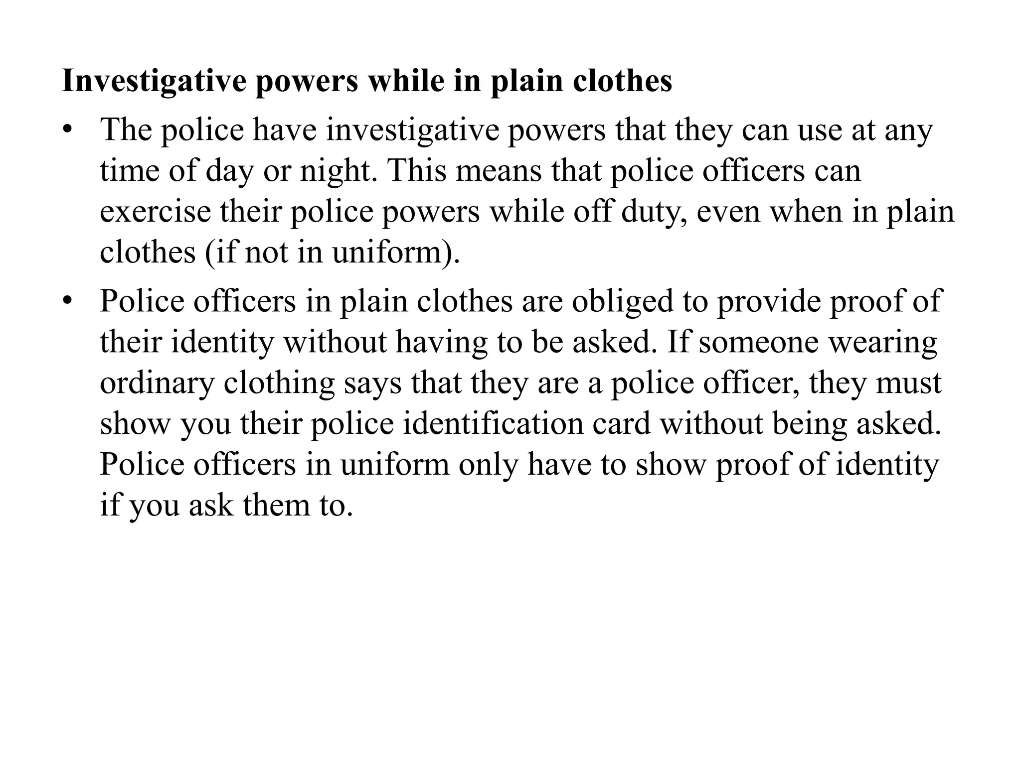 Investigative powers while in plain clothes
• The police have investigative powers that they can use at any
time of day or night. This means that police officers can
exercise their police powers while off duty, even when in plain
clothes (if not in uniform).
• Police officers in plain clothes are obliged to provide proof of
their identity without having to be asked. If someone wearing
ordinary clothing says that they are a police officer, they must
show you their police identification card without being asked.
Police officers in uniform only have to show proof of identity
if you ask them to.
 