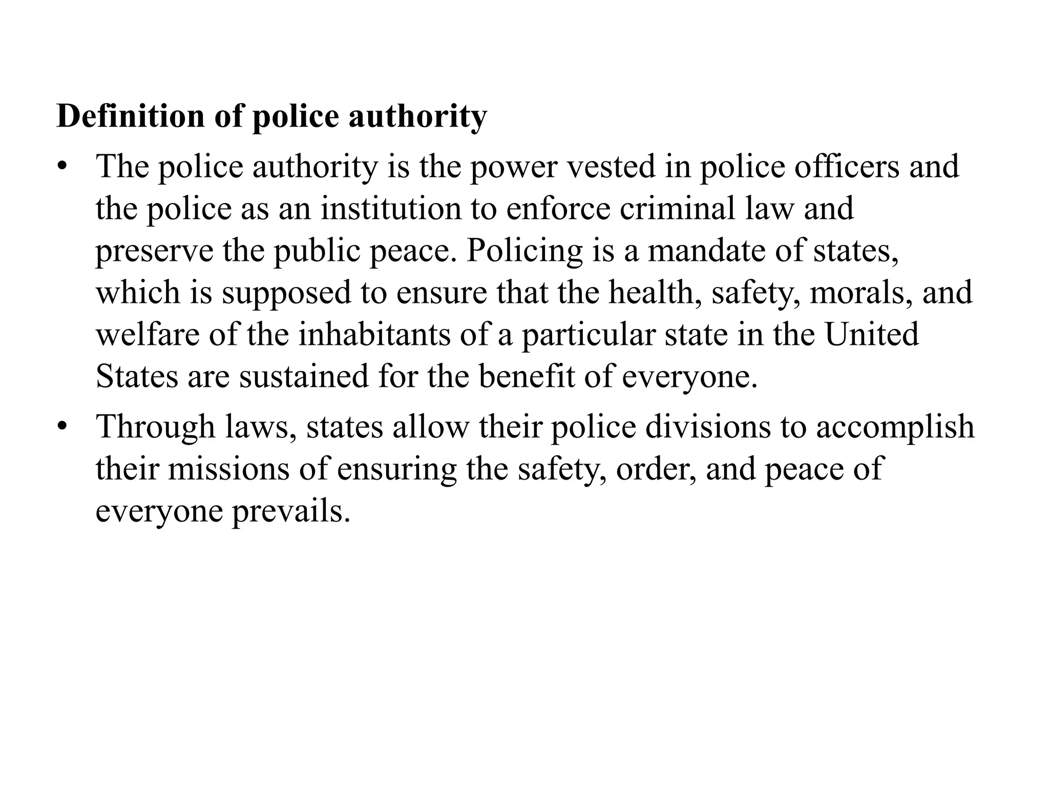 Definition of police authority
• The police authority is the power vested in police officers and
the police as an institution to enforce criminal law and
preserve the public peace. Policing is a mandate of states,
which is supposed to ensure that the health, safety, morals, and
welfare of the inhabitants of a particular state in the United
States are sustained for the benefit of everyone.
• Through laws, states allow their police divisions to accomplish
their missions of ensuring the safety, order, and peace of
everyone prevails.
 