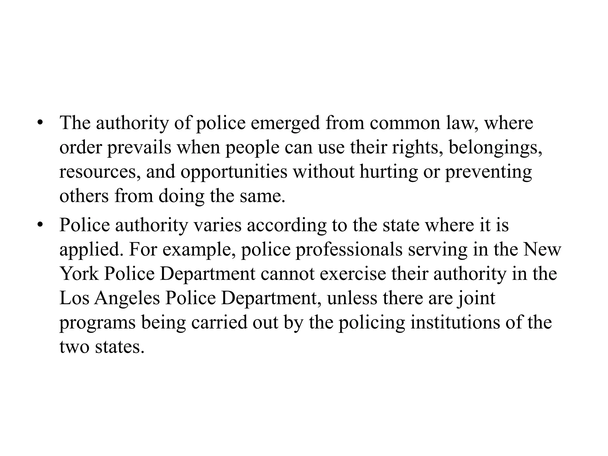 • The authority of police emerged from common law, where
order prevails when people can use their rights, belongings,
resources, and opportunities without hurting or preventing
others from doing the same.
• Police authority varies according to the state where it is
applied. For example, police professionals serving in the New
York Police Department cannot exercise their authority in the
Los Angeles Police Department, unless there are joint
programs being carried out by the policing institutions of the
two states.
 