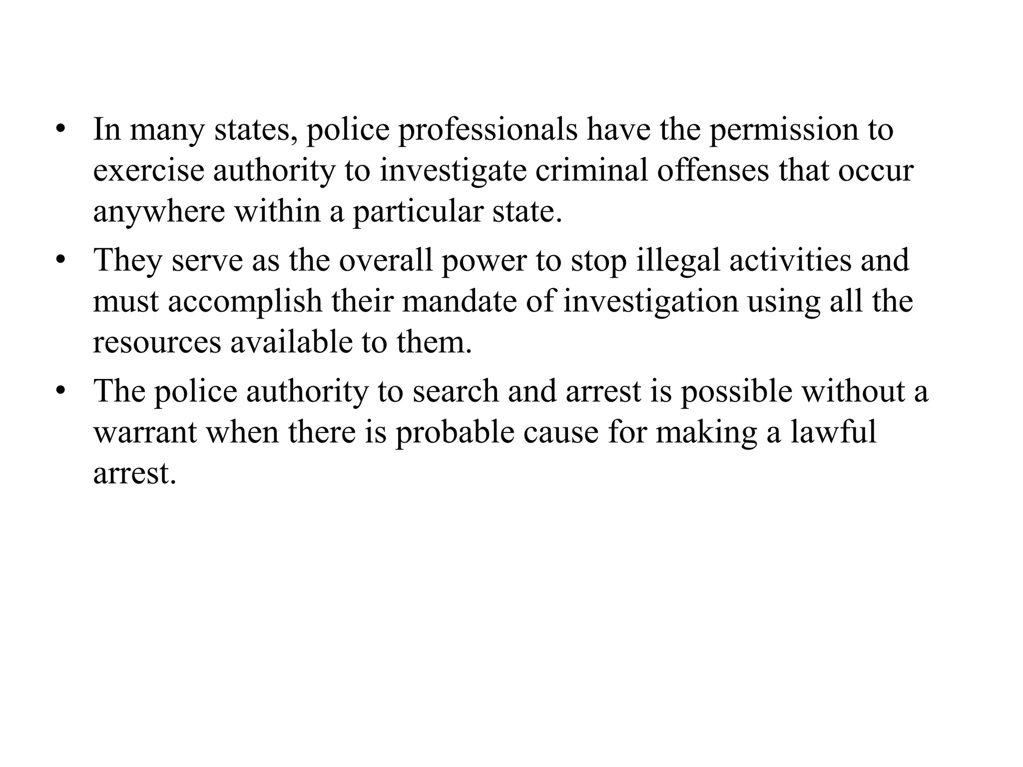 • In many states, police professionals have the permission to
exercise authority to investigate criminal offenses that occur
anywhere within a particular state.
• They serve as the overall power to stop illegal activities and
must accomplish their mandate of investigation using all the
resources available to them.
• The police authority to search and arrest is possible without a
warrant when there is probable cause for making a lawful
arrest.
 