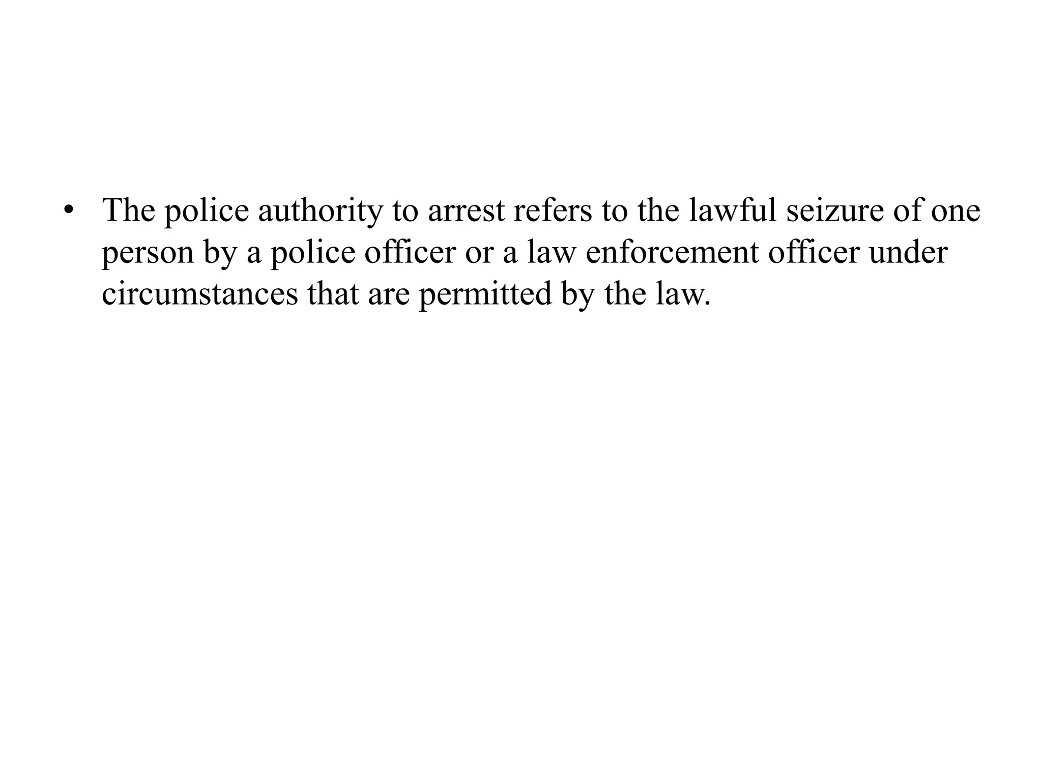 • The police authority to arrest refers to the lawful seizure of one
person by a police officer or a law enforcement officer under
circumstances that are permitted by the law.
 
