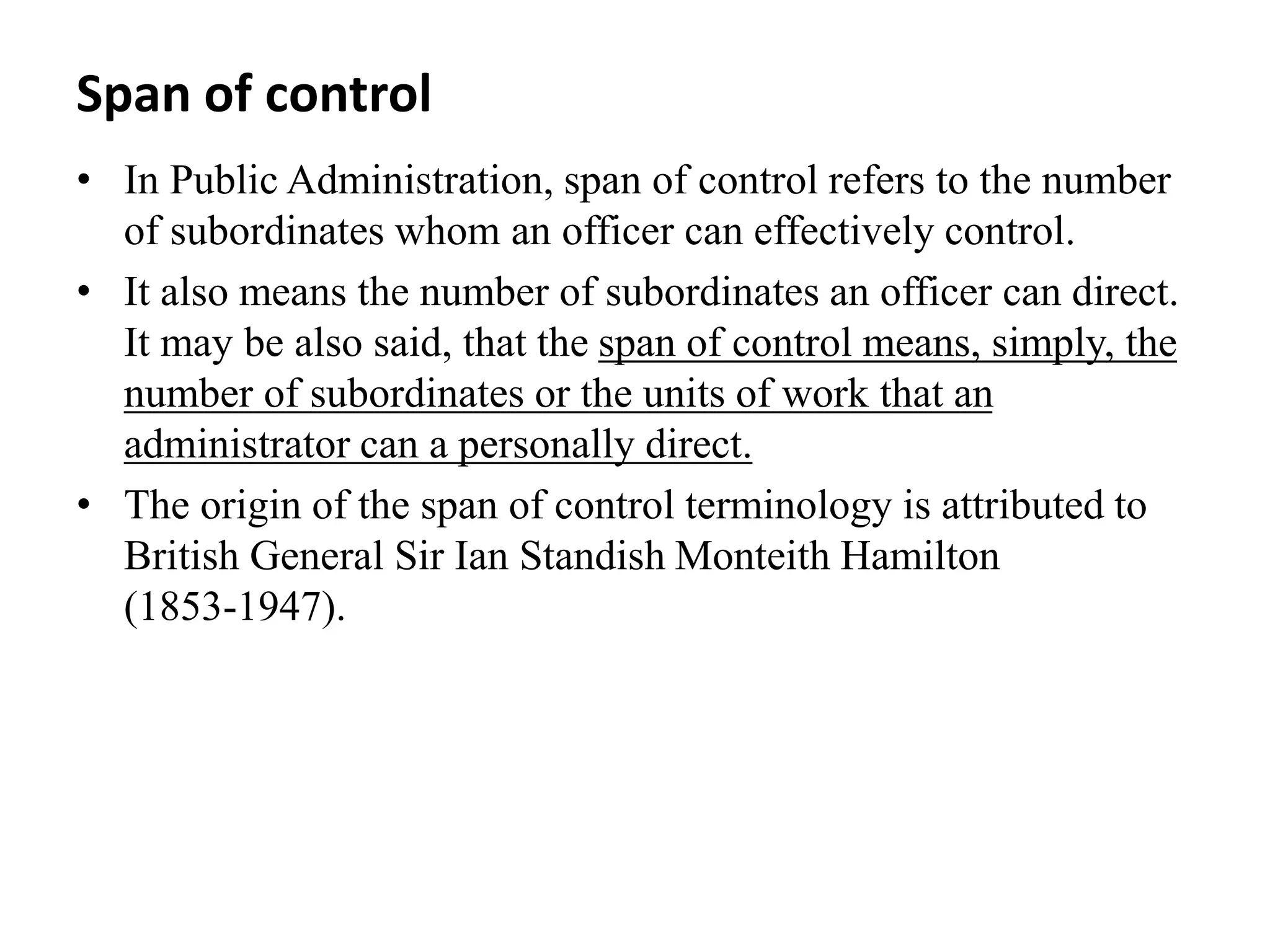 Span of control
• In Public Administration, span of control refers to the number
of subordinates whom an officer can effectively control.
• It also means the number of subordinates an officer can direct.
It may be also said, that the span of control means, simply, the
number of subordinates or the units of work that an
administrator can a personally direct.
• The origin of the span of control terminology is attributed to
British General Sir Ian Standish Monteith Hamilton
(1853‐1947).
 
