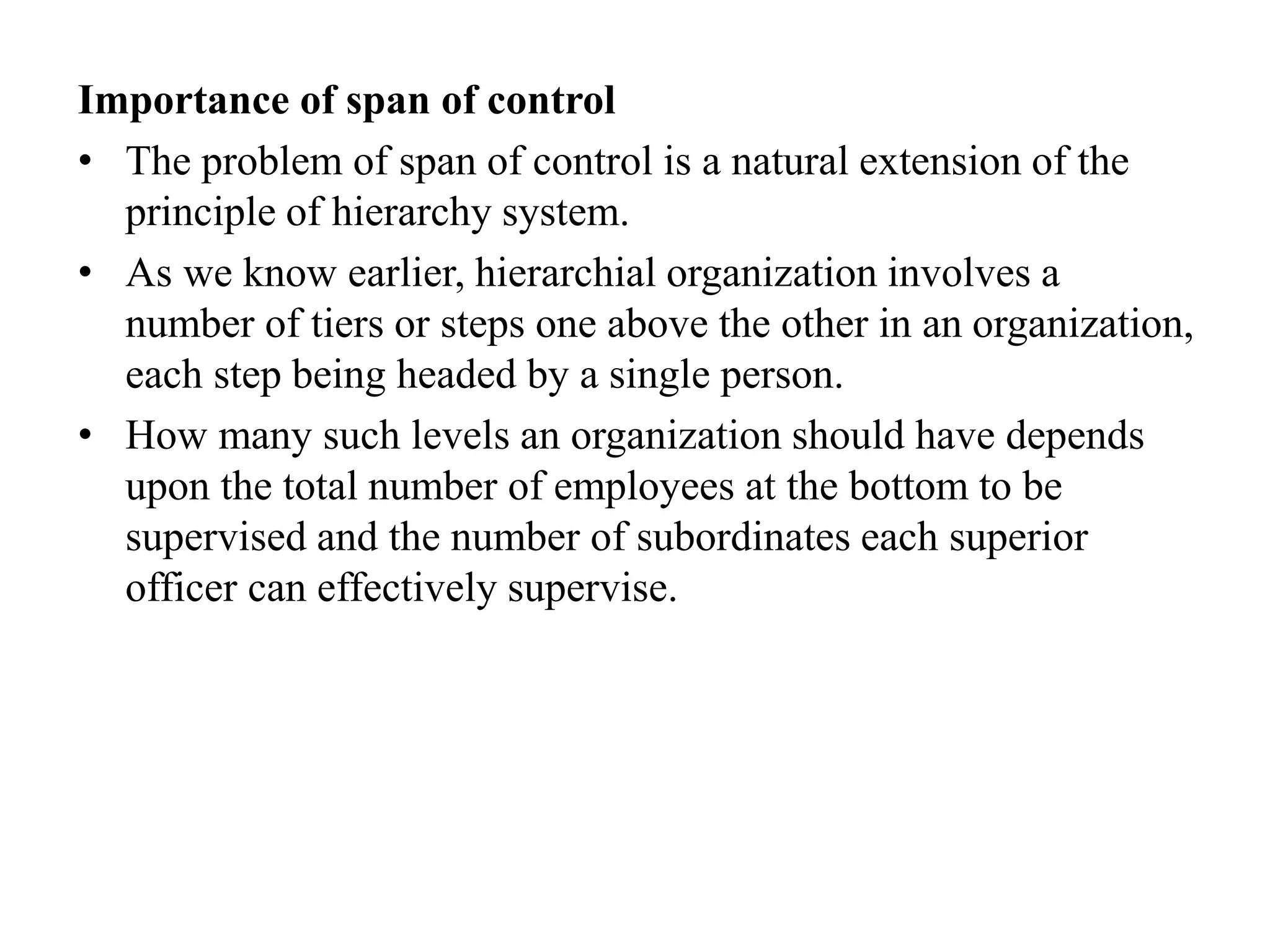 Importance of span of control
• The problem of span of control is a natural extension of the
principle of hierarchy system.
• As we know earlier, hierarchial organization involves a
number of tiers or steps one above the other in an organization,
each step being headed by a single person.
• How many such levels an organization should have depends
upon the total number of employees at the bottom to be
supervised and the number of subordinates each superior
officer can effectively supervise.
 