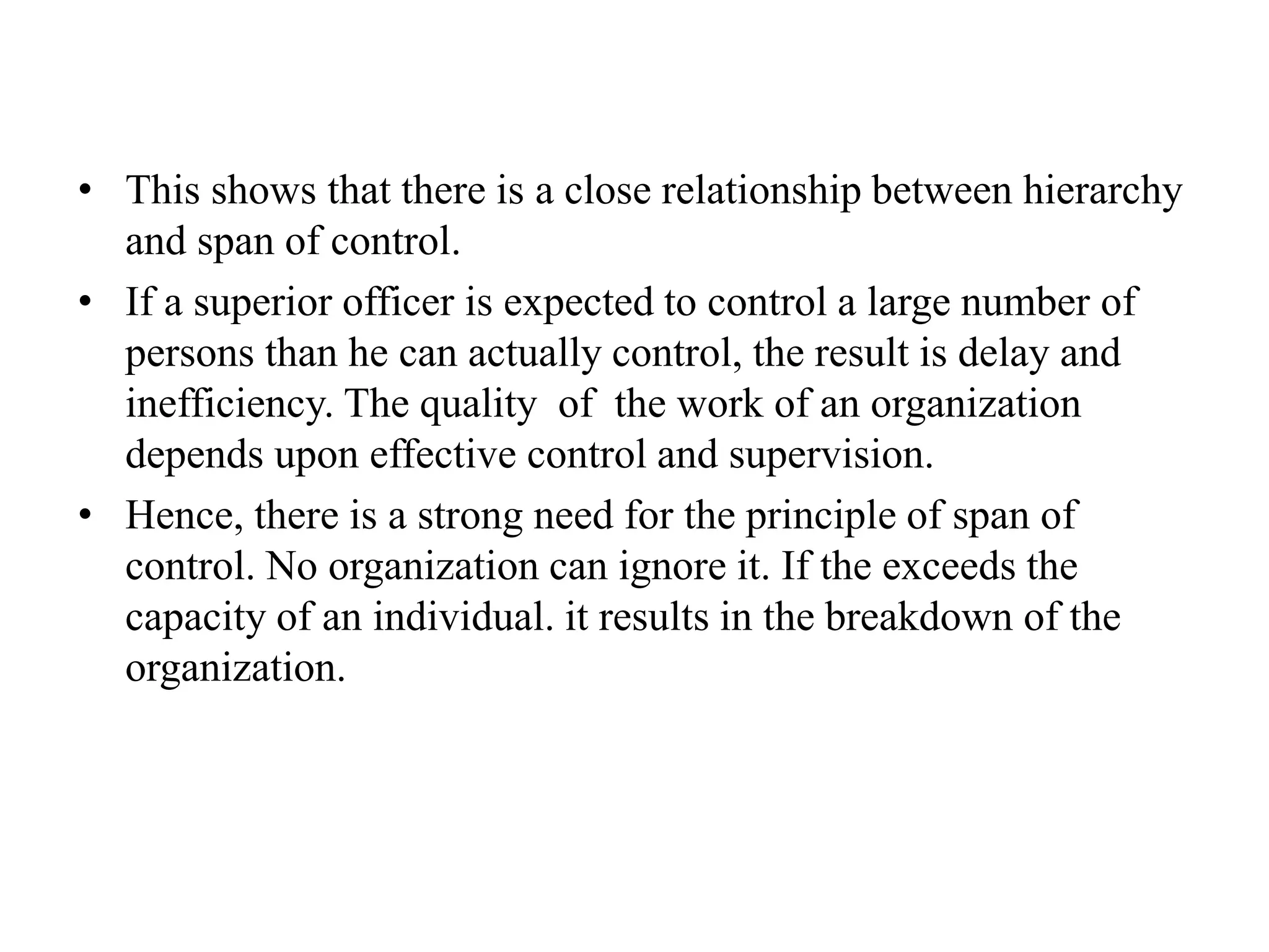 • This shows that there is a close relationship between hierarchy
and span of control.
• If a superior officer is expected to control a large number of
persons than he can actually control, the result is delay and
inefficiency. The quality of the work of an organization
depends upon effective control and supervision.
• Hence, there is a strong need for the principle of span of
control. No organization can ignore it. If the exceeds the
capacity of an individual. it results in the breakdown of the
organization.
 